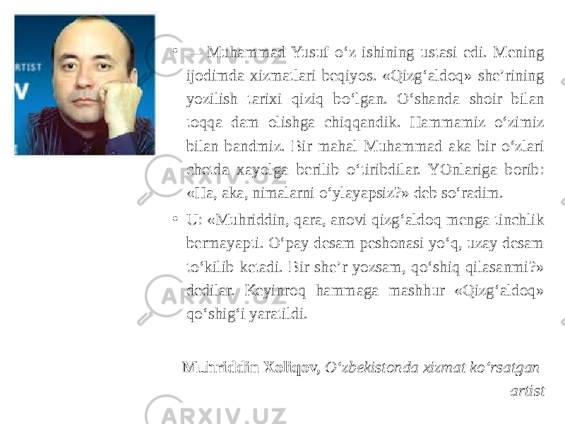 • — Muhammad Yusuf o‘z ishining ustasi edi. Mening ijodimda xizmatlari beqiyos. «Qizg‘aldoq» she’rining yozilish tarixi qiziq bo‘lgan. O‘shanda shoir bilan toqqa dam olishga chiqqandik. Hammamiz o‘zimiz bilan bandmiz. Bir mahal Muhammad aka bir o‘zlari chetda xayolga berilib o‘tiribdilar. YOnlariga borib: «Ha, aka, nimalarni o‘ylayapsiz?» deb so‘radim. • U: «Muhriddin, qara, anovi qizg‘aldoq menga tinchlik bermayapti. O‘pay desam peshonasi yo‘q, uzay desam to‘kilib ketadi. Bir she’r yozsam, qo‘shiq qilasanmi?» dedilar. Keyinroq hammaga mashhur «Qizg‘aldoq» qo‘shig‘i yaratildi. Muhriddin Xoliqov, O‘zbekistonda xizmat ko‘rsatgan artist 