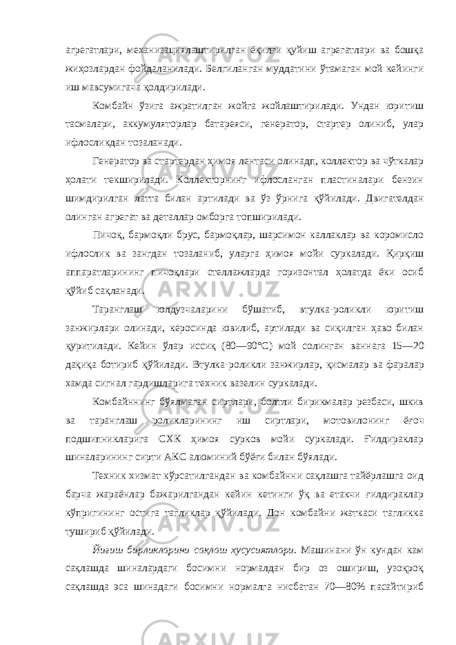 агрегатлари, механизациялаштирилган ёқилғи қуйиш агрегатлари ва бошқа жиҳозлардан фойдаланилади. Белгиланган муддатини ўтамаган мой кейинги иш мавсумигача қолдирилади. Комбайн ўзига ажратилган жойга жойлаштирилади. Ундан юрит и ш тасмалари, аккумуляторлар батареяси, генератор, стартер олиниб, улар ифлосликдан тозаланади. Генератор ва стартердан ҳ имоя лентаси олинадп, коллектор ва чўткалар ҳ олати текширилади. Коллекторнинг ифлосланган пластиналари бензин шимдирилган латта билан артилади ва ўз ўрнига қ ўйилади. Двигателдан олинган агрегат ва деталлар омборга топширилади. Пичоқ, бармоқли брус, бармоқлар, шарсимон каллаклар ва коромисло ифлослик ва зангдан тозаланиб, уларга ҳимоя мойи суркалади. Қирқиш аппаратларининг пичоқлари стеллажларда горизонтал ҳолатда ёки осиб қўйиб сақланади. Таранглаш юлдузчаларини бўшатиб, втулка-роликли юритиш занжирлари олинади, керосинда ювилиб, артилади ва сиқилган ҳаво билан қуритилади. Кей и н ўлар исси қ (80—90°С) мой солинган ван н ага 15—20 дақиқа ботириб қ ўйилади. Втулка-роликли занжирлар, қ исмалар ва фаралар х амда сигнал гардишларига техник вазелин суркалади. Комбайннинг бўялмаган сиртлари, болтли бирикмалар резбаси, шкив ва таранглаш роликларининг иш сиртлари, мотовилонинг ё ғ оч подшипникларига СХК ҳ имоя сурков мойи суркалади. Ғилдираклар шиналарининг сирти АКС алюминий бўёғи билан бўялади. Техник хизмат кўрсатилгандан ва комбайнни сақлашга тайёрлашга оид барча жараёнлар бажарилгандан кейин кетинги ўқ ва етакчи ғилдираклар кўпригининг остига тагликлар қўйилади. Дон комбайни жаткаси тагликка тушириб қўйилади. Йиғиш бирликларини сақлаш хусусиятлари. Машинани ўн кундан кам сақлашда шиналардаги босимни нормалдан бир оз ошириш, узоқроқ сақлашда эса шинадаги босимни нормалга нисбатан 70—80% пасайтириб 