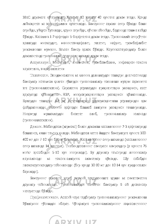 39оC даражага кўтарилади. Ҳарорат 10 кундан 40 кунгача давом этади. Қонда лейкоцитоз ва эозинофиллия кузатилади. Беморнинг аҳволи оғир бўлади боши оғрийди, уйқуси бузилади, қорни оғрийди, кўнгли айнийди, баданида тошма пайдо бўлади. Касаллик 1-2 ҳафтадан 5-6 ҳафтагача давом этади. Трихинеллёз оғир ўтган ҳолларда миокардит, менингоэнцефалит, гепатит, нефрит, тромбофлебит ривожлниши мумкин. Баъзан бемор ҳалок бўлади. Кортикостероидлар билан даволанганда трихинеллёз сурункали шаклда давом этади. Асоратлари . Миокардит, пневмония, тромбоэмболия, инфекцион- токсик карахтлик, энцефалопатия Ташхисоти . Эпидемиологик ва клиник далиллардан ташқари диагностикада беморлар истеъмол қилган гўштдан трихинеллалар топилиши муҳим аҳамиятга эга (трихинеллоскопия). Серологик усуллардан преципитация реакцияси, паст ҳароратда қўйиладиган КБР, микропреципитация реакцияси қўлланилади. Булардан ташқари АР ва антителоларни флюоресцентлаш усулларидан ҳам фойдаланилади. Иккинчи ҳафтадан бошлаб аллергия реакцияси текширилади. Ниҳоятда мушаклардан биоптат олиб, трихинеллалар изланади (трихинеллоскопия). Давоси . Мебендазол (вермокс) билан даволаш касалликнинг 2-3 ҳафталарида бошланса, яхши таъсир қилади. Мебендазол катта ёшдаги беморларга кунига 300- 400 мг дан 7-10 кун босим берилади. Касалликнинг оғир шаклида (касалликнинг оғир шаклида 14 кунгача). Тиабендазолнинг самараси камроқдир (у кунига 25 мг/кг ҳисобидан 5-10 кун ичирилади). Бу дорилар таъсирида личинкалар парчаланади ва токсик- аллергик аломатлар кўпаяди. Шу сабабдан глюкокортикоидлар тайинланади (бир кунда 30-90 мг дан 10-14 кун преднизалон берилади). Беморнинг аҳволига қараб умумий заҳарланишга қарши ва симптоматик дорилар тайинланади. Трихинеллёздан соғайган беморлар 6 ой диспенсер назоратида бўлади. Профилактикаси . Асосий-чора тадбирлар трихинеллаларнинг ривожланиш йўлларини тўсишдан иборат. Чўчқаларга трихинеллаларнинг юқмаслигининг 