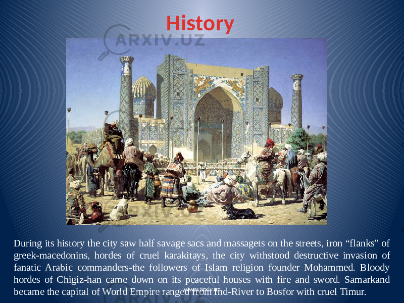 History During its history the city saw half savage sacs and massagets on the streets, iron “flanks” of greek-macedonins, hordes of cruel karakitays, the city withstood destructive invasion of fanatic Arabic commanders-the followers of Islam religion founder Mohammed. Bloody hordes of Chigiz-han came down on its peaceful houses with fire and sword. Samarkand became the capital of World Empire ranged from Ind-River to Bosfor with cruel Timur. www.arxiv.uz 