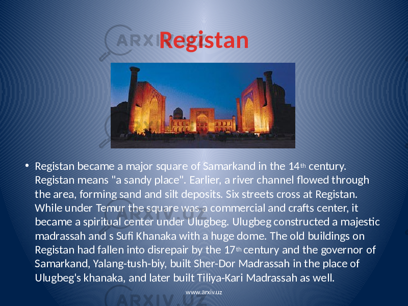 Registan • Registan became a major square of Samarkand in the 14 th century. Registan means &#34;a sandy place&#34;. Earlier, a river channel flowed through the area, forming sand and silt deposits. Six streets cross at Registan. While under Temur the square was a commercial and crafts center, it became a spiritual center under Ulugbeg. Ulugbeg constructed a majestic madrassah and s Sufi Khanaka with a huge dome. The old buildings on Registan had fallen into disrepair by the 17 th century and the governor of Samarkand, Yalang-tush-biy, built Sher-Dor Madrassah in the place of Ulugbeg&#39;s khanaka, and later built Tiliya-Kari Madrassah as well. www.arxiv.uz 