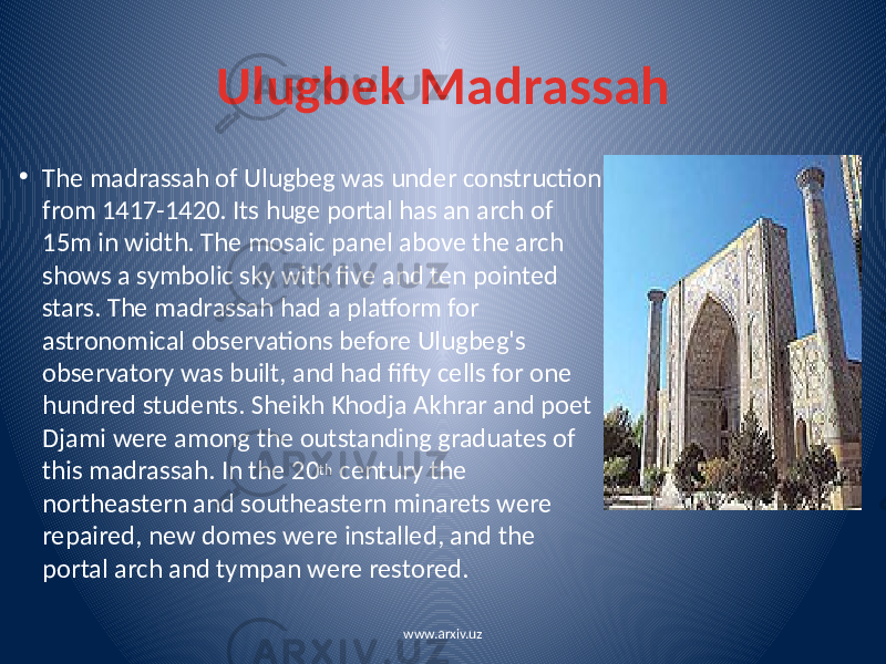 Ulugbek Madrassah • The madrassah of Ulugbeg was under construction from 1417-1420. Its huge portal has an arch of 15m in width. The mosaic panel above the arch shows a symbolic sky with five and ten pointed stars. The madrassah had a platform for astronomical observations before Ulugbeg&#39;s observatory was built, and had fifty cells for one hundred students. Sheikh Khodja Akhrar and poet Djami were among the outstanding graduates of this madrassah. In the 20 th century the northeastern and southeastern minarets were repaired, new domes were installed, and the portal arch and tympan were restored. www.arxiv.uz 