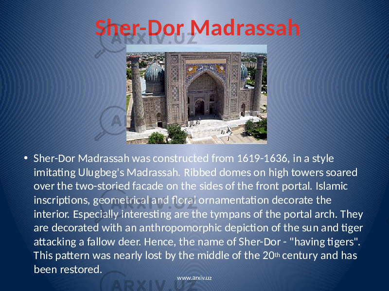 Sher-Dor Madrassah • Sher-Dor Madrassah was constructed from 1619-1636, in a style imitating Ulugbeg&#39;s Madrassah. Ribbed domes on high towers soared over the two-storied facade on the sides of the front portal. Islamic inscriptions, geometrical and floral ornamentation decorate the interior. Especially interesting are the tympans of the portal arch. They are decorated with an anthropomorphic depiction of the sun and tiger attacking a fallow deer. Hence, the name of Sher-Dor - &#34;having tigers&#34;. This pattern was nearly lost by the middle of the 20 th century and has been restored. www.arxiv.uz 