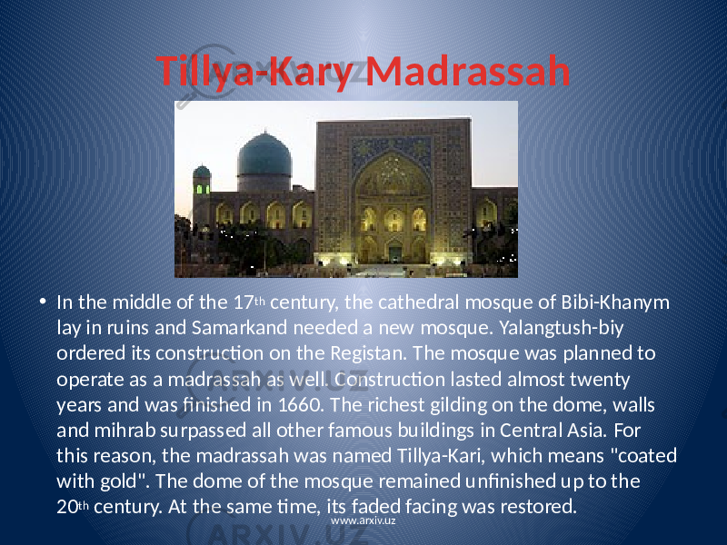 Tillya-Kary Madrassah • In the middle of the 17 th century, the cathedral mosque of Bibi-Khanym lay in ruins and Samarkand needed a new mosque. Yalangtush-biy ordered its construction on the Registan. The mosque was planned to operate as a madrassah as well. Construction lasted almost twenty years and was finished in 1660. The richest gilding on the dome, walls and mihrab surpassed all other famous buildings in Central Asia. For this reason, the madrassah was named Tillya-Kari, which means &#34;coated with gold&#34;. The dome of the mosque remained unfinished up to the 20 th century. At the same time, its faded facing was restored. www.arxiv.uz 