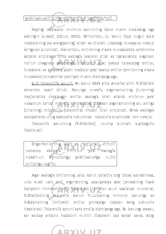 yakinlashuvchi tabiiy muhit omillari bog’liq bo’ladi. Keyingi tadkikotlar minimum konunining ikkita muxim cheklashga ega ekanligini kursatdi (Odum, 1975). Birinchidan, bu konun faqat turgun xolat moddalarning (va energiyaning) kirishi va chiqishi urtasidagi muvozanat mavjud bo’lganda kullaniladi. Ikkinchidan, omillarning o’zaro munosabatida qo’shimcha koidalar aniqlangan bulib ekologik bashorat qilish va loyixalashda: organizm ma‘lum chegarada yetishmagan moddalarni yoki boshqa harakatdagi omillar, funktsional va kimyoviy yakin moddalar yoki boshqa omillar (omillarning o’zaro munosabati) almashtirish qobiliyati muxim ahamiyatga ega. 3.10 Tolerantlik konuni. Bu konun 1913 yilda Amerika olimi V.SHelford tomonidan kashf kilindi. Konunga muvofiq organizmlarning (turlarning) rivojlanishida cheklangan omillar ekologik ta‘sir etishda minimum yoki maksimum bo’lish mumkin, ular rtasidagi diapazon organizmlarning shu omilga (turlarning) chidamlilik (tolerantlik) miqdori bilan aniqlanadi. Birok ekologik adabiyotlarda uning boshqacha tushunchasi - tolerantlik amplitudasi ham mavjud. Tolerantlik konunining (V.SHelford) umumiy kurinishi kuyidagicha ifodalanadi: Organizmlarning usishi va rivojlanishi birinchi navbatda ekologik minimum yoki ekologik maksimum kiymatlariga yakinlashuviga muhit omillariga bog’liq . Agar ekologik omillarning ushbu konun bo’yicha atigi bittasi katnashmasa, unda xuddi usha omil organizmning, populyatsiya yoki jamoasining hayot faoliyatini limitlovchi omil hisoblanadi. Umuman shuni tasdiklash mumkinki, V.SHelfordning tolerantlik konuni Yu.Libixning minimum konuniga va F.Blekmanning limitlovchi omillar printsipiga nisbatan keng tushuncha hisoblanadi. Tolerantlik konuni katta amaliy ahamiyatga ega. Bu konunga asosan, xar kanday ortikcha moddalrni muhitni ifloslovchi deb karash kerak. Atigi 