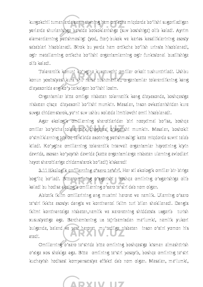 kurgokchil tumanlarda zarur suvning ham ortikcha miqdorda bo’lishi sugoriladigan yerlarda shurlanishga ba‘zida botkoklanishga (suv bosishiga) olib keladi. Ayrim elementlarning yetishmasligi (yod, ftor)-bukok va karies kasalliklarining asosiy sabablari hisoblanadi. Birok bu yerda ham ortikcha bo’lish urinsiz hisoblanadi, ogir metallarning ortikcha bo’lishi organizmlarning ogir funktsional buzilishiga olib keladi. Tolerantlik konuni ko’pgina kuzatuvchi omillar orkali tushuntiriladi. Ushbu konun pozitsiyasi kura shu narsa tushunarliki, organizmlar tolerantlikning keng diapazonida eng ko’p tarkalgan bo’lishi lozim. Organizmlar bitta omilga nisbatan tolernatlik keng diapazonda, boshqasiga nisbatan qisqa diapazonli bo’lishi mumkin. Masalan, inson ovkatlanishidan kura suvga chidamsizrok, ya‘ni suv ushbu xolatda limitlovchi omil hisoblanadi. Agar ekologik omillarning sharoitlaridan biri nooptimal bo’lsa, boshqa omillar bo’yicha tolerantdlik chegarasi o’zgarishi mumkin. Masalan, boshokli o’simliklarning tuproq tarkibida azotning yetishmasligi katta miqdorda suvni talab kiladi. Ko’pgina omillarning tolerantlik intervali organizmlar hayotining kiyin davrida, asosan ko’payish davrida (katta organizmlarga nisbatan ularning avlodlari hayot sharoitlariga chidamsizrok bo’ladi) kiskaradi 3.11 Ekologik omillarning o’zaro ta‘siri. Har xil ekologik omillar bir-biriga bog’liq bo’ladi. Bitta omilning o’zgarishi boshqa omilning o’zgarishiga olib keladi bu hodisa ekologik omillarning o’zaro ta‘siri deb nom olgan. Abiotik iklim omillarining eng muximi harorat va namlik. Ularning o’zaro ta‘siri ikkita asosiy: dengiz va kontinental iklim turi bilan shakllanadi. Dengiz iklimi kontinentalga nisbatan,namlik va xaroratning shiddatsiz uzgarib turish xususiyatiga ega. Barchamizning uz tajribamizdan ma‘lumki, namlik yukori bulganda, baland va past harorat mu‘tadilga nisbatan inson o’zini yomon his etadi. Omillarning o’zaro ta‘sirida bitta omilning boshqasiga kisman almashtirish o’ziga xos shaklga ega. Bitta omilning ta‘siri pasayib, boshqa omilning ta‘siri kuchayish hodisasi kompensatsiya effekti deb nom olgan. Masalan, ma‘lumki, 