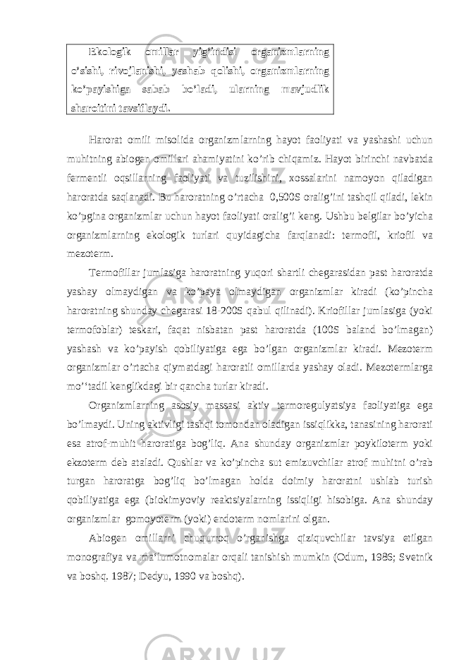 Ekologik omillar yig’indisi organizmlarning o’sishi, rivojlanishi, yashab qolishi, organizmlarning ko’payishiga sabab bo’ladi, ularning mavjudlik sharoitini tavsiflaydi. Harorat omili misolida organizmlarning hayot faoliyati va yashashi uchun muhitning abiogen omillari ahamiyatini ko’rib chiqamiz. Hayot birinchi navbatda fermentli oqsillarning faoliyati va tuzilishini, xossalarini namoyon qiladigan haroratda saqlanadi. Bu haroratning o’rtacha 0,500S oralig’ini tashqil qiladi, lekin ko’pgina organizmlar uchun hayot faoliyati oralig’i keng. Ushbu belgilar bo’yicha organizmlarning ekologik turlari quyidagicha farqlanadi: termofil, kriofil va mezoterm. Termofillar jumlasiga haroratning yuqori shartli chegarasidan past haroratda yashay olmaydigan va ko’paya olmaydigan organizmlar kiradi (ko’pincha haroratning shunday chegarasi 18-200S qabul qilinadi). Kriofillar jumlasiga (yoki termofoblar) teskari, faqat nisbatan past haroratda (100S baland bo’lmagan) yashash va ko’payish qobiliyatiga ega bo’lgan organizmlar kiradi. Mezoterm organizmlar o’rtacha qiymatdagi haroratli omillarda yashay oladi. Mezotermlarga mo’‘tadil kenglikdagi bir qancha turlar kiradi. Organizmlarning asosiy massasi aktiv termoregulyatsiya faoliyatiga ega bo’lmaydi. Uning aktivligi tashqi tomondan oladigan issiqlikka, tanasining harorati esa atrof-muhit haroratiga bog’liq. Ana shunday organizmlar poykiloterm yoki ekzoterm deb ataladi. Qushlar va ko’pincha sut emizuvchilar atrof muhitni o’rab turgan haroratga bog’liq bo’lmagan holda doimiy haroratni ushlab turish qobiliyatiga ega (biokimyoviy reaktsiyalarning issiqligi hisobiga. Ana shunday organizmlar gomoyoterm (yoki) endoterm nomlarini olgan. Abiogen omillarni chuqurroq o’rganishga qiziquvchilar tavsiya etilgan monografiya va ma‘lumotnomalar orqali tanishish mumkin (Odum, 1986; Svetnik va boshq. 1987; Dedyu, 1990 va boshq). 