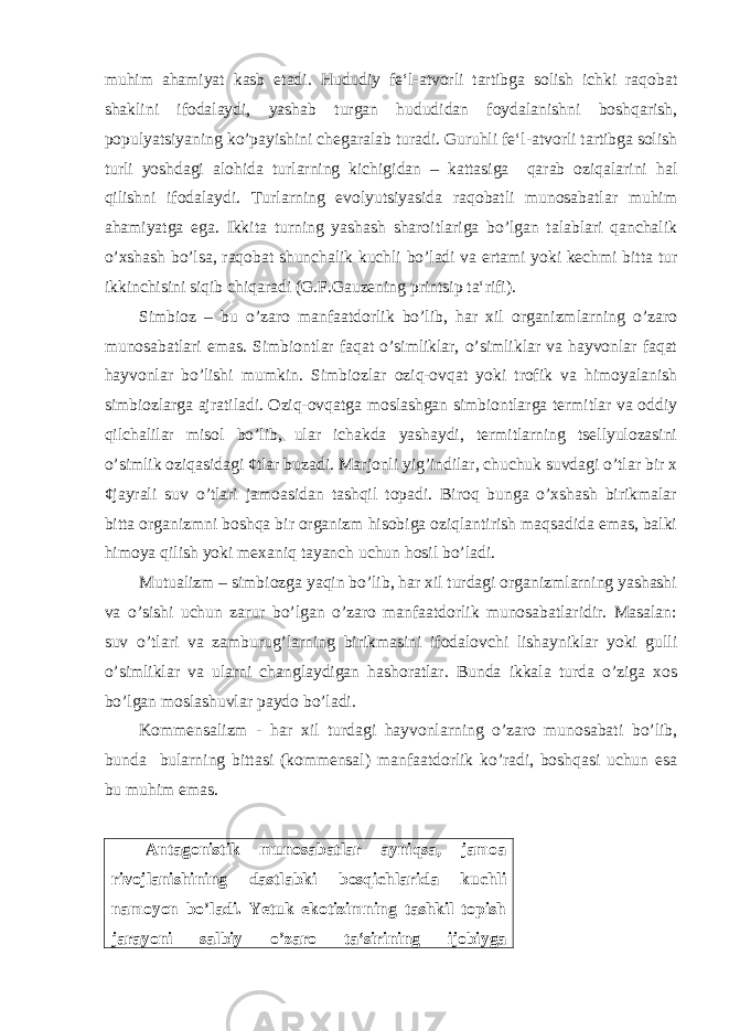 muhim ahamiyat kasb etadi. Hududiy fe‘l-atvorli tartibga solish ichki raqobat shaklini ifodalaydi, yashab turgan hududidan foydalanishni boshqarish, populyatsiyaning ko’payishini chegaralab turadi. Guruhli fe‘l-atvorli tartibga solish turli yoshdagi alohida turlarning kichigidan – kattasiga qarab oziqalarini hal qilishni ifodalaydi. Turlarning evolyutsiyasida raqobatli munosabatlar muhim ahamiyatga ega. Ikkita turning yashash sharoitlariga bo’lgan talablari qanchalik o’xshash bo’lsa, raqobat shunchalik kuchli bo’ladi va ertami yoki kechmi bitta tur ikkinchisini siqib chiqaradi (G.F.Gauzening printsip ta‘rifi). Simbioz – bu o’zaro manfaatdorlik bo’lib, har xil organizmlarning o’zaro munosabatlari emas. Simbiontlar faqat o’simliklar, o’simliklar va hayvonlar faqat hayvonlar bo’lishi mumkin. Simbiozlar oziq-ovqat yoki trofik va himoyalanish simbiozlarga ajratiladi. Oziq-ovqatga moslashgan simbiontlarga termitlar va oddiy qilchalilar misol bo’lib, ular ichakda yashaydi, termitlarning tsellyulozasini o’simlik oziqasidagi ¢tlar buzadi. Marjonli yig’indilar, chuchuk suvdagi o’tlar bir x ¢jayrali suv o’tlari jamoasidan tashqil topadi. Biroq bunga o’xshash birikmalar bitta organizmni boshqa bir organizm hisobiga oziqlantirish maqsadida emas, balki himoya qilish yoki mexaniq tayanch uchun hosil bo’ladi. Mutualizm – simbiozga yaqin bo’lib, har xil turdagi organizmlarning yashashi va o’sishi uchun zarur bo’lgan o’zaro manfaatdorlik munosabatlaridir. Masalan: suv o’tlari va zamburug’larning birikmasini ifodalovchi lishayniklar yoki gulli o’simliklar va ularni changlaydigan hashoratlar. Bunda ikkala turda o’ziga xos bo’lgan moslashuvlar paydo bo’ladi. Kommensalizm - har xil turdagi hayvonlarning o’zaro munosabati bo’lib, bunda bularning bittasi (kommensal) manfaatdorlik ko’radi, boshqasi uchun esa bu muhim emas. Antagonistik munosabatlar ayniqsa, jamoa rivojlanishining dastlabki bosqichlarida kuchli namoyon bo’ladi. Yetuk ekotizimning tashkil topish jarayoni salbiy o’zaro ta‘sirining ijobiyga 