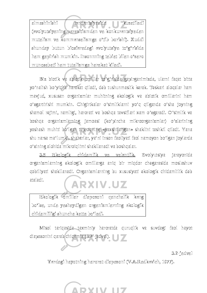 almashinishi tendentsiyasida kuzatiladi (evolyutsiyaning parazitizmdan va konkurentsiyadan mutalizm va kommensalizmga o’tib borishi). Xuddi shunday butun biosferadagi evolyutsiya to’g’risida ham gapirish mumkin. Insonnning tabiat bilan o’zaro munosabati ham tutalizmga harakat kiladi. Biz biotik va abiotik omillar to’g’risida gapirganimizda, ularni faqat bitta yo’nalish bo’yicha harakat qiladi, deb tushunmaslik kerak. Teskari aloqalar ham mavjud, xususan organizmlar muhitning ekologik va abiotik omillarini ham o’zgartirishi mumkin. Chigirtkalar o’simliklarni yo’q qilganda o’sha joyning shamol rejimi, namligi, harorati va boshqa tavsiflari xam o’zgaradi. O’simlik va boshqa organizmlarning jamoasi (ko’pincha mikroorganizmlar) o’zlarining yashash muhiti bo’lgan tuproqning «yaxshilangan» shaklini tashkil qiladi. Yana shu narsa ma‘lumki, shaharlar, ya‘ni inson faoliyati faol namoyon bo’lgan joylarda o’zining alohida mikroiqlimi shakllanadi va boshqalar. 3.5 Ekologik chidamlik va valentlik. Evolyutsiya jarayonida organizmlarning ekologik omillarga aniq bir miqdor chegarasida moslashuv qobiliyati shakllanadi. Organizmlarning bu xususiyati ekologik chidamlilik deb ataladi. Ekologik omillar diapozoni qanchalik keng bo’lsa, unda yashaydigan organizmlarning ekologik chidamliligi shuncha katta bo’ladi. Misol tariqasida taxminiy haroratda quruqlik va suvdagi faol hayot diapazonini qarab chiqamiz (3.2 -jadval). 3.2-jadval Yerdagi hayotning harorat diapazoni (V.A.Radkevich, 1977). 