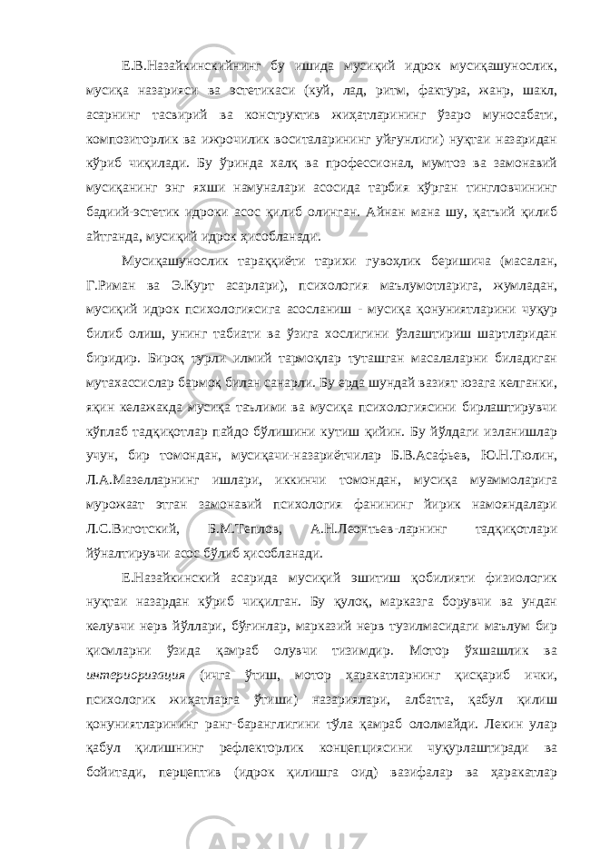 Е.В.Назайкинскийнинг бу ишида мусиқий идрок мусиқашунослик, мусиқа назарияси ва эстетикаси (куй, лад, ритм, фактура, жанр, шакл, асарнинг тасвирий ва конструктив жиҳатларининг ўзаро муносабати, композиторлик ва ижрочилик воситаларининг уйғунлиги) нуқтаи назаридан кўриб чиқилади. Бу ўринда халқ ва профессионал, мумтоз ва замонавий мусиқанинг энг яхши намуналари асосида тарбия кўрган тингловчининг бадиий-эстетик идроки асос қилиб олинган. Айнан мана шу, қатъий қилиб айтганда, мусиқий идрок ҳисобланади. Мусиқашунослик тараққиёти тарихи гувоҳлик беришича (масалан, Г.Риман ва Э.Курт асарлари), психология маълумотларига, жумладан, мусиқий идрок психологиясига асосланиш - мусиқа қонуниятларини чуқур билиб олиш, унинг табиати ва ўзига хослигини ўзлаштириш шартларидан биридир. Бироқ турли илмий тармоқлар туташган масалаларни биладиган мутахассислар бармоқ билан санарли. Бу ерда шундай вазият юзага келганки, яқин келажакда мусиқа таълими ва мусиқа психологиясини бирлаштирувчи кўплаб тадқиқотлар пайдо бўлишини кутиш қийин. Бу йўлдаги изланишлар учун, бир томондан, мусиқачи-назариётчилар Б.В.Асафьев, Ю.Н.Тюлин, Л.А.Мазелларнинг ишлари, иккинчи томондан, мусиқа муаммоларига мурожаат этган замонавий психология фанининг йирик намояндалари Л.С.Виготский, Б.М.Теплов, А.Н.Леонтьев-ларнинг тадқиқотлари йўналтирувчи асос бўлиб ҳисобланади. Е.Назайкинский асарида мусиқий эшитиш қобилияти физиологик нуқтаи назардан кўриб чиқилган. Бу қулоқ, марказга борувчи ва ундан келувчи нерв йўллари, бўғинлар, марказий нерв тузилмасидаги маълум бир қисмларни ўзида қамраб олувчи тизимдир. Мотор ўхшашлик ва интериоризация (ичга ўтиш, мотор ҳаракатларнинг қисқариб ички, психологик жиҳатларга ўтиши) назариялари, албатта, қабул қилиш қонуниятларининг ранг-баранглигини тўла қамраб ололмайди. Лекин улар қабул қилишнинг рефлекторлик концепциясини чуқурлаштиради ва бойитади, перцептив (идрок қилишга оид) вазифалар ва ҳаракатлар 