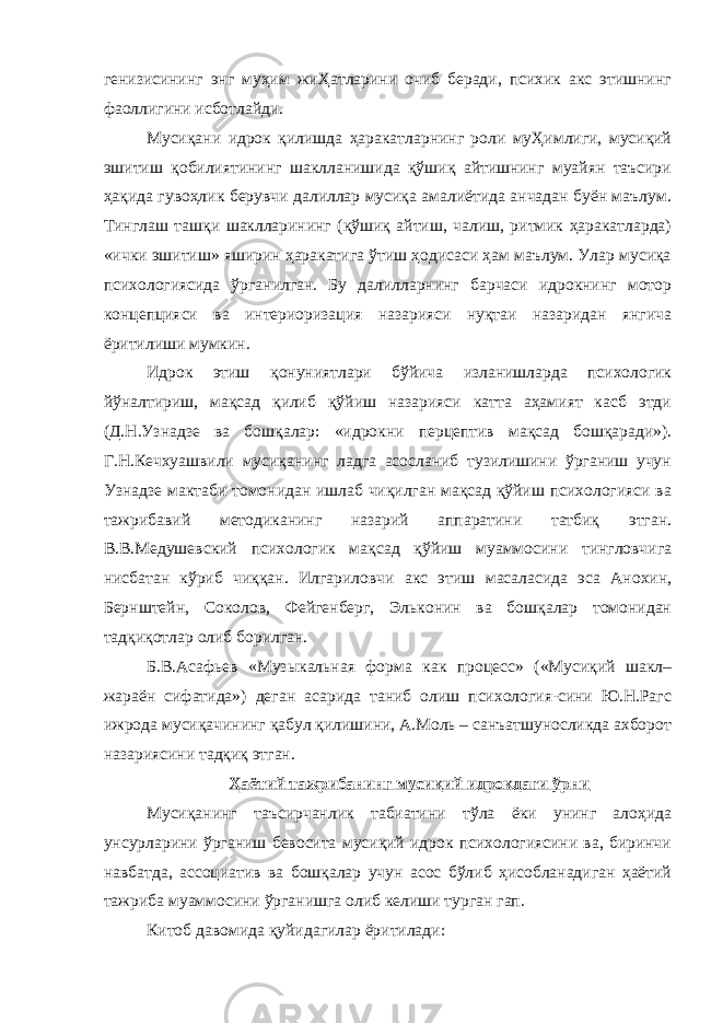 генизисининг энг муҳим жиҲатларини очиб беради, психик акс этишнинг фаоллигини исботлайди. Мусиқани идрок қилишда ҳаракатларнинг роли муҲимлиги, мусиқий эшитиш қобилиятининг шаклланишида қўшиқ айтишнинг муайян таъсири ҳақида гувоҳлик берувчи далиллар мусиқа амалиётида анчадан буён маълум. Тинглаш ташқи шаклларининг (қўшиқ айтиш, чалиш, ритмик ҳаракатларда) «ички эшитиш» яширин ҳаракатига ўтиш ҳодисаси ҳам маълум. Улар мусиқа психологиясида ўрганилган. Бу далилларнинг барчаси идрокнинг мотор концепцияси ва интериоризация назарияси нуқтаи назаридан янгича ёритилиши мумкин. Идрок этиш қонуниятлари бўйича изланишларда психологик йўналтириш, мақсад қилиб қўйиш назарияси катта аҳамият касб этди (Д.Н.Узнадзе ва бошқалар: «идрокни перцептив мақсад бошқаради»). Г.Н.Кечхуашвили мусиқанинг ладга асосланиб тузилишини ўрганиш учун Узнадзе мактаби томонидан ишлаб чиқилган мақсад қўйиш психологияси ва тажрибавий методиканинг назарий аппаратини татбиқ этган. В.В.Медушевский психологик мақсад қўйиш муаммосини тингловчига нисбатан кўриб чиққан. Илгариловчи акс этиш масаласида эса Анохин, Бернштейн, Соколов, Фейгенберг, Эльконин ва бошқалар томонидан тадқиқотлар олиб борилган. Б.В.Асафьев «Музыкальная форма как процесс» («Мусиқий шакл– жараён сифатида») деган асарида таниб олиш психология-сини Ю.Н.Рагс ижрода мусиқачининг қабул қилишини, А.Моль – санъатшуносликда ахборот назариясини тадқиқ этган. Ҳаётий тажрибанинг мусиқий идрокдаги ўрни Мусиқанинг таъсирчанлик табиатини тўла ёки унинг алоҳида унсурларини ўрганиш бевосита мусиқий идрок психологиясини ва, биринчи навбатда, ассоциатив ва бошқалар учун асос бўлиб ҳисобланадиган ҳаётий тажриба муаммосини ўрганишга олиб келиши турган гап. Китоб давомида қуйидагилар ёритилади: 