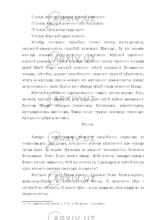 II очерк. Мусиқий идрокда фазовий компонент. III очерк. Мусиқий ритмнинг табиий асослари. IV очерк. Нутқ ва мусиқада оҳанг. V очерк. Мусиқий идрок генезиси. Китобда тингловчи тажрибаси тизими сенсор, мотор-динамик, ижтимоий-коммуникатив таркибий қисмларга бўлинади, бу эса маълум маънода очерклар кетма-кетлигини таъминлаган. Мусиқий идрокнинг маконий қисмларини таҳлил қилишда идрокнинг сенсор томонини аниқлаш қулай бўлиб чиқди; мусиқий ритмнинг табиий асосларига бағишланган очеркда, табиийки, ҳаракат тажрибасининг аҳамияти ажратиб кўрсатилган, «Нутқ ва мусиқада оҳанг» мавзуси эса мусиқанинг коммуникатив (алоқа) қонуниятларини иложи борича кенг кўламда кўриб чиқиш имконини беради. Мусиқий-психологик тадқиқотларнинг галдаги вазифа-ларидан бири, эҳтимол, мусиқий идрокнинг ранг-баранг ижти-моий муҲим шаклларини ўрганиш бўлиши керакдир (ижрочилар, бастакорлар, композиторлар, мусиқашунослар, шунингдек, бошқа санъат турлари вакиллари томонидан мусиқанинг қабул қилиниши). Хотира Хотира – эслаб қолиш, тўпланган тажрибанинг сақланиши ва тикланишидир. Шунингдек, хотиранинг унутиш хусусиятини ҳам назарда тутиш керак. Бу жараён тўқималар ва уларнинг хоссаларининг биохимик ўзгаришлари билан бирга амалга ошади. ДНК-генетик, авлоддан-авлодга ўтувчи хотира ташувчиси, РНК эса онтогоник, индивидуал ва ҳаётий хотира асоси эканлиги олимлар томонидан аниқланган 1 . Хотирани уч турга бўлиш мумкин: 1)фаолият билан боғлиқ–ҳаракат, эмоционал-образли ва оғзаки-мантиқий хотира, 2) хусусиятга кўра – ихтиёрий ва ихтиёрсиз, 3) вақтга кўра – қисқа муддатли, узоқ муддатли ва оператив хотира. 1 ДНК – дезоксирибонуклеин, РНК – рибонуклеин кислотаси. 