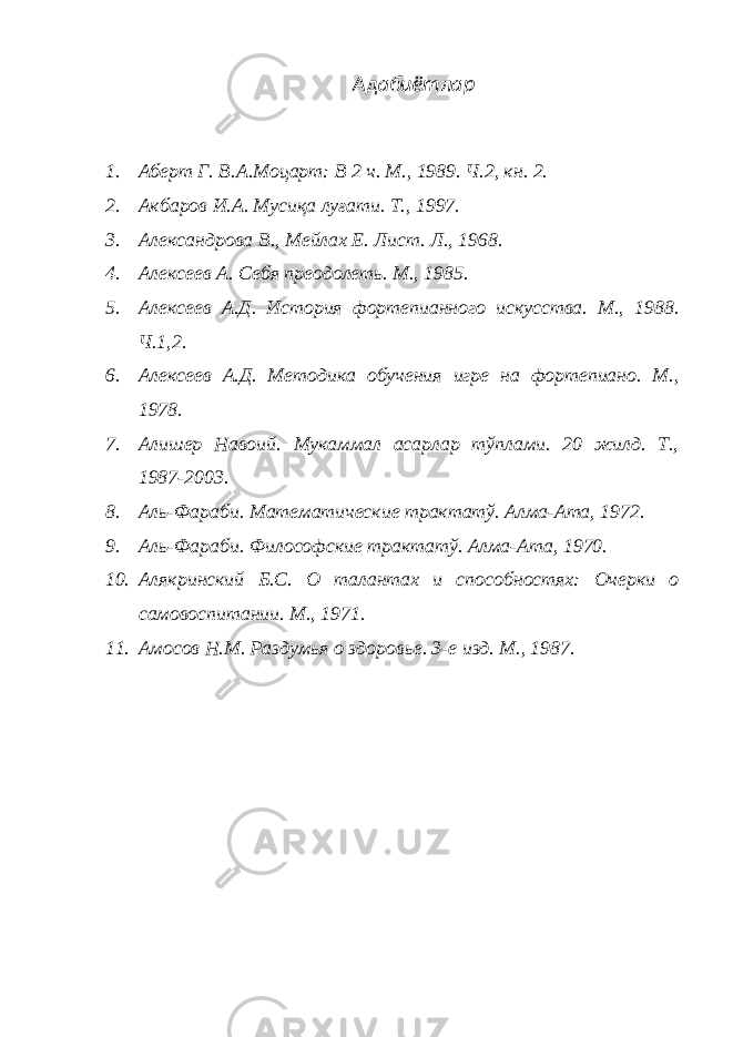 Адабиётлар 1. Аберт Г. В.А.Моцарт: В 2 ч. М., 1989. Ч.2, кн. 2. 2. Акбаров И.А. Мусиқа луғати. Т., 1997. 3. Александрова В., Мейлах Е. Лист. Л., 1968. 4. Алексеев А. Себя преодолеть. М., 1985. 5. Алексеев А.Д. История фортепианного искусства. М., 1988. Ч.1,2. 6. Алексеев А.Д. Методика обучения игре на фортепиано. М., 1978. 7. Алишер Навоий. Мукаммал асарлар тўплами. 20 жилд. Т., 1987-2003. 8. Аль-Фараби. Математические трактатў. Алма-Ата, 1972. 9. Аль-Фараби. Философские трактатў. Алма-Ата, 1970. 10. Алякринский Б.С. О талантах и способностях: Очерки о самовоспитании. М., 1971. 11. Амосов Н.М. Раздумья о здоровье. 3-е изд. М., 1987. 