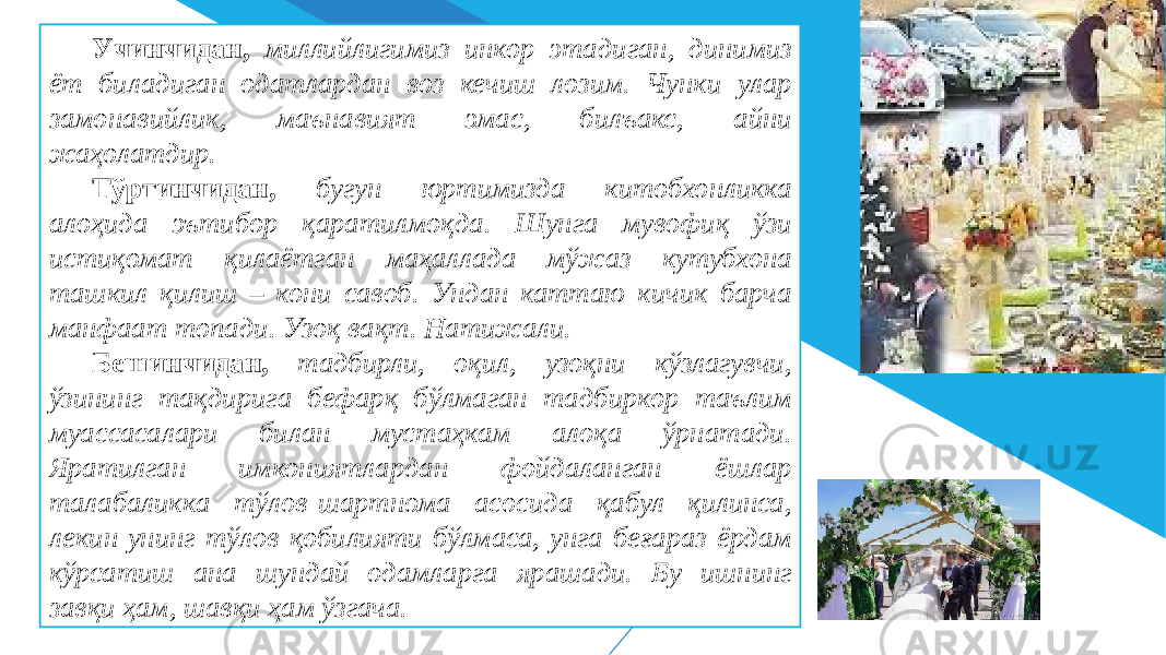 Учинчидан, миллийлигимиз инкор этадиган, динимиз ёт биладиган одатлардан воз кечиш лозим. Чунки улар замонавийлик, маънавият эмас, билъакс, айни жаҳолатдир. Тўртинчидан, бугун юртимизда китобхонликка алоҳида эътибор қаратилмоқда. Шунга мувофиқ ўзи истиқомат қилаётган маҳаллада мўжаз кутубхона ташкил қилиш – кони савоб. Ундан каттаю кичик барча манфаат топади. Узоқ вақт. Натижали. Бешинчидан, тадбирли, оқил, узоқни кўзлагувчи, ўзининг тақдирига бефарқ бўлмаган тадбиркор таълим муассасалари билан мустаҳкам алоқа ўрнатади. Яратилган имкониятлардан фойдаланган ёшлар талабаликка тўлов-шартнома асосида қабул қилинса, лекин унинг тўлов қобилияти бўлмаса, унга беғараз ёрдам кўрсатиш ана шундай одамларга ярашади. Бу ишнинг завқи ҳам, шавқи ҳам ўзгача. 