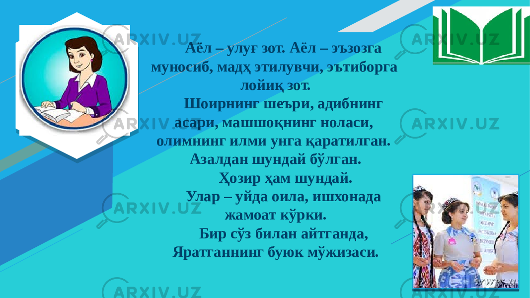 Аёл – улуғ зот. Аёл – эъзозга муносиб, мадҳ этилувчи, эътиборга лойиқ зот. Шоирнинг шеъри, адибнинг асари, машшоқнинг ноласи, олимнинг илми унга қаратилган. Азалдан шундай бўлган. Ҳозир ҳам шундай. Улар – уйда оила, ишхонада жамоат кўрки. Бир сўз билан айтганда, Яратганнинг буюк мўжизаси. 