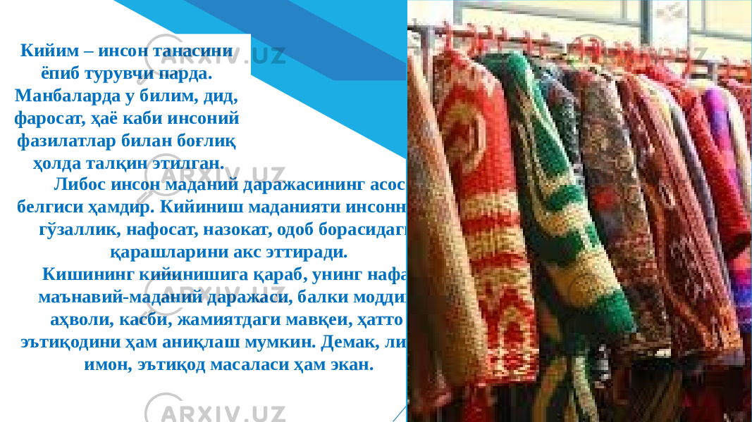 ДОБАВИТЬ НИЖНИЙ КОЛОНТИТУЛ 3Либос инсон маданий даражасининг асосий белгиси ҳамдир. Кийиниш маданияти инсоннинг гўзаллик, нафосат, назокат, одоб борасидаги қарашларини акс эттиради. Кишининг кийинишига қараб, унинг нафақат маънавий-маданий даражаси, балки моддий аҳволи, касби, жамиятдаги мавқеи, ҳатто эътиқодини ҳам аниқлаш мумкин. Демак, либос имон, эътиқод масаласи ҳам экан.Кийим – инсон танасини ёпиб турувчи парда. Манбаларда у билим, дид, фаросат, ҳаё каби инсоний фазилатлар билан боғлиқ ҳолда талқин этилган. 