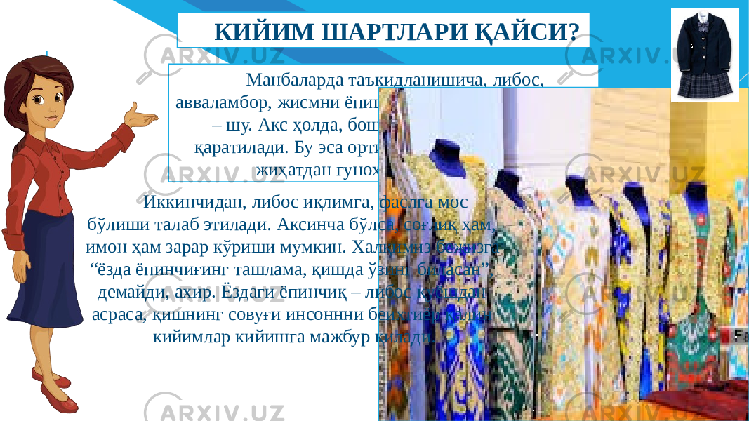 FR ДОБАВИТЬ НИЖНИЙ КОЛОНТИТУЛ 4Манбаларда таъкидланишича, либос, авваламбор, жисмни ёпиши лозим. Унинг вазифаси – шу. Акс ҳолда, бошқалар эътибори сизга қаратилади. Бу эса ортиқча ноқулайлик, диний жиҳатдан гуноҳга сабаб бўлади.КИЙИМ ШАРТЛАРИ ҚАЙСИ? Иккинчидан, либос иқлимга, фаслга мос бўлиши талаб этилади. Аксинча бўлса, соғлиқ ҳам, имон ҳам зарар кўриши мумкин. Халқимиз бежизга “ёзда ёпинчиғинг ташлама, қишда ўзинг биласан”, демайди, ахир. Ёздаги ёпинчиқ – либос қуёшдан асраса, қишнинг совуғи инсоннни беихтиёр қалин кийимлар кийишга мажбур қилади. 