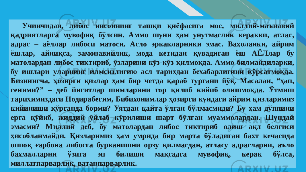 FR 5Учинчидан, либос инсоннинг ташқи қиёфасига мос, миллий-маънавий қадриятларга мувофиқ бўлсин. Аммо шуни ҳам унутмаслик керакки, атлас, адрас – аёллар либоси матоси. Асло эркакларники эмас. Ваҳоланки, айрим ёшлар, айниқса, замонавийлик, мода кетидан қувадиган ёш АЁЛлар бу матолардан либос тиктириб, ўзларини кўз-кўз қилмоқда. Аммо билмайдиларки, бу ишлари уларнинг илмсизлигию асл тарихдан бехабарлигини кўрсатмоқда. Бизнингча, ҳозирги қизлар ҳам бир четда қараб тургани йўқ. Масалан, “ҳап, сеними?” – деб йигитлар шимларини тор қилиб кийиб олишмоқда. Ўтмиш тарихимиздаги Нодирабегим, Бибихонимлар ҳозирги кундаги айрим қизларимиз кийиниши кўрганда борми? Уятдан қайта ўлган бўлмасмиди? Бу ҳам дўппини ерга қўйиб, жиддий ўйлаб кўрилиши шарт бўлган муаммолардан. Шундай эмасми? Миллий деб, бу матолардан либос тиктириб олиш ақл белгиси ҳисобланмайди. Қизларимиз ҳам умрида бир марта бўладиган бахт кечасида оппоқ ғарбона либосга бурканишни орзу қилмасдан, атласу адрасларни, аъло бахмалларни ўзига эп билиши мақсадга мувофиқ, керак бўлса, миллатпарварлик, ватанпарварлик. 