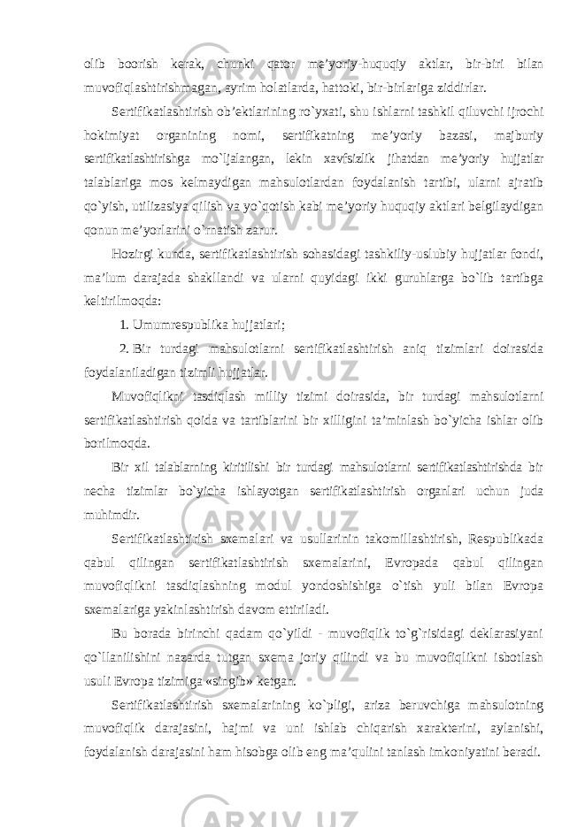 olib boorish kerak, chunki qator me’yoriy-huquqiy aktlar, bir-biri bilan muvofiqlashtirishmagan, ayrim holatlarda, hattoki, bir-birlariga ziddirlar. Sertifikatlashtirish ob’ektlarining ro`yxati, shu ishlarni tashkil qiluvchi ijrochi hokimiyat organining nomi, sertifikatning me’yoriy bazasi, majburiy sertifikatlashtirishga mo`ljalangan, lekin xavfsizlik jihatdan me’yoriy hujjatlar talablariga mos kelmaydigan mahsulotlardan foydalanish tartibi, ularni ajratib qo`yish, utilizasiya qilish va yo`qotish kabi me’yoriy huquqiy aktlari belgilaydigan qonun me’yorlarini o`rnatish zarur. Hozirgi kunda, sertifikatlashtirish sohasidagi tashkiliy-uslubiy hujjatlar fondi, ma’lum darajada shakllandi va ularni quyidagi ikki guruhlarga bo`lib tartibga keltirilmoqda: 1. Umumrespublika hujjatlari; 2. Bir turdagi mahsulotlarni sertifikatlashtirish aniq tizimlari doirasida foydalaniladigan tizimli hujjatlar. Muvofiqlikni tasdiqlash milliy tizimi doirasida, bir turdagi mahsulotlarni sertifikatlashtirish qoida va tartiblarini bir xilligini ta’minlash bo`yicha ishlar olib borilmoqda. Bir xil talablarning kiritilishi bir turdagi mahsulotlarni sertifikatlashtirishda bir necha tizimlar bo`yicha ishlayotgan sertifikatlashtirish organlari uchun juda muhimdir. Sertifikatlashtirish sxemalari va usullarinin takomillashtirish, Respublikada qabul qilingan sertifikatlashtirish sxemalarini, Evropada qabul qilingan muvofiqlikni tasdiqlashning modul yondoshishiga o`tish yuli bilan Evropa sxemalariga yakinlashtirish davom ettiriladi. Bu borada birinchi qadam qo`yildi - muvofiqlik to`g`risidagi deklarasiyani qo`llanilishini nazarda tutgan sxema joriy qilindi va bu muvofiqlikni isbotlash usuli Evropa tizimiga «singib» ketgan. Sertifikatlashtirish sxemalarining ko`pligi, ariza beruvchiga mahsulotning muvofiqlik darajasini, hajmi va uni ishlab chiqarish xarakterini, aylanishi, foydalanish darajasini ham hisobga olib eng ma’qulini tanlash imkoniyatini beradi. 