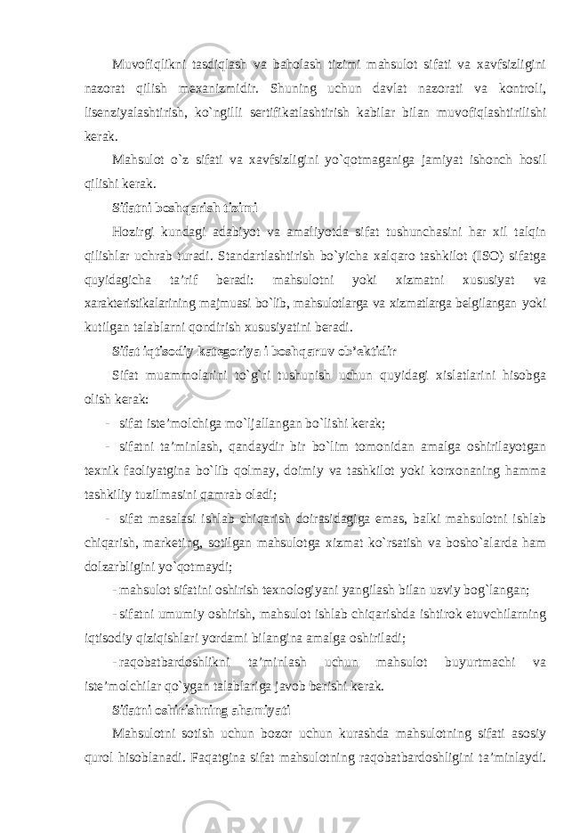 Muvofiqlikni tasdiqlash va baholash tizimi mahsulot sifati va xavfsizligini nazorat qilish mexanizmidir. Shuning uchun davlat nazorati va kontroli, lisenziyalashtirish, ko`ngilli sertifikatlashtirish kabilar bilan muvofiqlashtirilishi kerak. Mahsulot o`z sifati va xavfsizligini yo`qotmaganiga jamiyat ishonch hosil qilishi kerak. Sifatni boshqarish tizimi Hozirgi kundagi adabiyot va amaliyotda sifat tushunchasini har xil talqin qilishlar uchrab turadi. Standartlashtirish bo`yicha xalqaro tashkilot (ISO) sifatga quyidagicha ta’rif beradi: mahsulotni yoki xizmatni xususiyat va xarakteristikalarining majmuasi bo`lib, mahsulotlarga va xizmatlarga belgilangan yoki kutilgan talablarni qondirish xususiyatini beradi. Sifat iqtisodiy kategoriya i boshqaruv ob’ektidir Sifat muammolarini to`g`ri tushunish uchun quyidagi xislatlarini hisobga olish kerak: - sifat iste’molchiga mo`ljallangan bo`lishi kerak; - sifatni ta’minlash, qandaydir bir bo`lim tomonidan amalga oshirilayotgan texnik faoliyatgina bo`lib qolmay, doimiy va tashkilot yoki korxonaning hamma tashkiliy tuzilmasini qamrab oladi; - sifat masalasi ishlab chiqarish doirasidagiga emas, balki mahsulotni ishlab chiqarish, marketing, sotilgan mahsulotga xizmat ko`rsatish va bosho`alarda ham dolzarbligini yo`qotmaydi; - mahsulot sifatini oshirish texnologiyani yangilash bilan uzviy bog`langan; - sifatni umumiy oshirish, mahsulot ishlab chiqarishda ishtirok etuvchilarning iqtisodiy qiziqishlari yordami bilangina amalga oshiriladi; - raqobatbardoshlikni ta’minlash uchun mahsulot buyurtmachi va iste’molchilar qo`ygan talablariga javob berishi kerak. Sifatni oshirishning ahamiyati Mahsulotni sotish uchun bozor uchun kurashda mahsulotning sifati asosiy qurol hisoblanadi. Faqatgina sifat mahsulotning raqobatbardoshligini ta’minlaydi. 