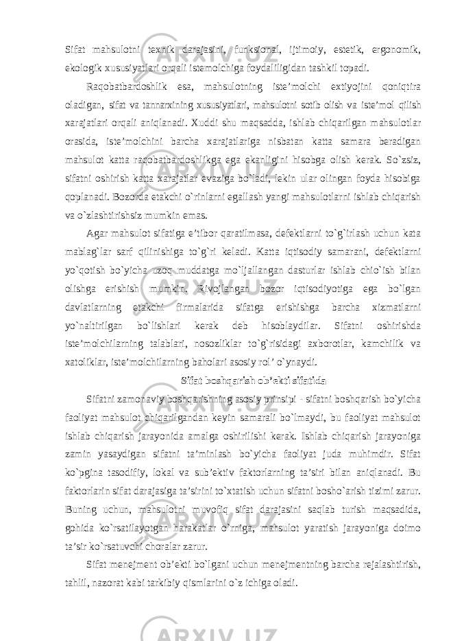 Sifat mahsulotni texnik darajasini, funksional, ijtimoiy, estetik, ergonomik, ekologik xususiyatlari orqali istemolchiga foydaliligidan tashkil topadi. Raqobatbardoshlik esa, mahsulotning iste’molchi extiyojini qoniqtira oladigan, sifat va tannarxining xususiyatlari, mahsulotni sotib olish va iste’mol qilish xarajatlari orqali aniqlanadi. Xuddi shu maqsadda, ishlab chiqarilgan mahsulotlar orasida, iste’molchini barcha xarajatlariga nisbatan katta samara beradigan mahsulot katta raqobatbardoshlikga ega ekanligini hisobga olish kerak. So`zsiz, sifatni oshirish katta xarajatlar evaziga bo`ladi, lekin ular olingan foyda hisobiga qoplanadi. Bozorda etakchi o`rinlarni egallash yangi mahsulotlarni ishlab chiqarish va o`zlashtirishsiz mumkin emas. Agar mahsulot sifatiga e’tibor qaratilmasa, defektlarni to`g`irlash uchun kata mablag`lar sarf qilinishiga to`g`ri keladi. Katta iqtisodiy samarani, defektlarni yo`qotish bo`yicha uzoq muddatga mo`ljallangan dasturlar ishlab chio`ish bilan olishga erishish mumkin. Rivojlangan bozor iqtisodiyotiga ega bo`lgan davlatlarning etakchi firmalarida sifatga erishishga barcha xizmatlarni yo`naltirilgan bo`lishlari kerak deb hisoblaydilar. Sifatni oshirishda iste’molchilarning talablari, nosozliklar to`g`risidagi axborotlar, kamchilik va xatoliklar, iste’molchilarning baholari asosiy rol’ o`ynaydi. Sifat boshqarish ob’ekti sifatida Sifatni zamonaviy boshqarishning asosiy prinsipi - sifatni boshqarish bo`yicha faoliyat mahsulot chiqarilgandan keyin samarali bo`lmaydi, bu faoliyat mahsulot ishlab chiqarish jarayonida amalga oshirilishi kerak. Ishlab chiqarish jarayoniga zamin yasaydigan sifatni ta’minlash bo`yicha faoliyat juda muhimdir. Sifat ko`pgina tasodifiy, lokal va sub’ektiv faktorlarning ta’siri bilan aniqlanadi. Bu faktorlarin sifat darajasiga ta’sirini to`xtatish uchun sifatni bosho`arish tizimi zarur. Buning uchun, mahsulotni muvofiq sifat darajasini saqlab turish maqsadida, gohida ko`rsatilayotgan harakatlar o`rniga, mahsulot yaratish jarayoniga doimo ta’sir ko`rsatuvchi choralar zarur. Sifat menejment ob’ekti bo`lgani uchun menejmentning barcha rejalashtirish, tahlil, nazorat kabi tarkibiy qismlarini o`z ichiga oladi. 