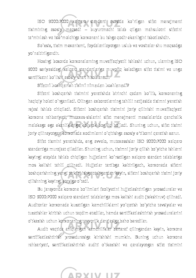 ISO 9000:2000 xalqaro standarti asosida ko`rilgan sifat menejmenti tizimining asosiy maqsadi – buyurtmachi talab qilgan mahsulotni sifatini ta’minlash va iste’molchiga korxonani bu ishga qodir ekanligini isbotlashdir. So`zsiz, tizim mexanizmi, foydalanilayotgan uslub va vositalar shu maqsadga yo`naltirilgandir. Hozirgi bozorda korxonalarning muvaffaqiyatli ishlashi uchun, ularning ISO 9000 seriyasidagi xalqaro standartlariga muvofiq keladigan sifat tizimi va unga sertifikatni bo`lishi asosiy shart hisoblanadi. Sifatni boshqarish tizimi nimadan boshlanadi? Sifatni boshqarish tizimini yaratishda birinchi qadam bo`lib, korxonaning haqiqiy holati o`rganiladi. Olingan axborotlarning tahlili natijasida tizimni yaratish rejasi ishlab chiqiladi. Sifatni boshqarish tizimini joriy qilinishi muvaffaqiyati korxona rahbariyati, mutaxas-sislarini sifat menejmenti masalalarida qanchalik malakaga ega ekanliklariga ko`prok bog`liq bo`ladi. Shuning uchun, sifat tizimi joriy qilinayotgan korxonada xodimlarni o`qitishga asosiy e’tiborni qaratish zarur. Sifat tizmini yaratishda, eng avvalo, mutaxassislar ISO 9000:2000 xalqaro standartiga murojaat qiladilar. Shuning uchun, tizimni joriy qilish bo`yicha ishlarni keyingi etapida ishlab chiqilgan hujjatlarni ko`rsatilgan xalqaro standart talablariga mos kelishi tahlil qilinadi. Hujjatlar tartibga keltirilgach, korxonada sifatni boshqarishning yangi tarkibi ishga tushgandan keyin, sifatni boshqarish tizimi joriy qilishning keyingi etapiga o`tadi. Bu jarayonda korxona bo`limlari faoliyatini hujjatlashtirilgan proseduralar va ISO 9000:2000 xalqaro standarti talablariga mos kelishi audit (tekshiruv) qilinadi. Auditorlar korxonada kuzatilgan kamchiliklarni yo`qotish bo`yicha tavsiyalar va tuzatishlar kiritish uchun taqdim etadilar, hamda sertifikatlashtirish proseduralarini o`tkazish uchun korxonaning tayyorlik darajasiga baho beradilar. Audit vaqtida aniqlangan kamchiliklar bartaraf qilingandan keyin, korxona sertifikatlashtirish prosedurasiga kirishishi mumkin. Buning uchun korxona rahbariyati, sertifikatlashtirish auditi o`tkazishi va qaralayotgan sifat tizimini 