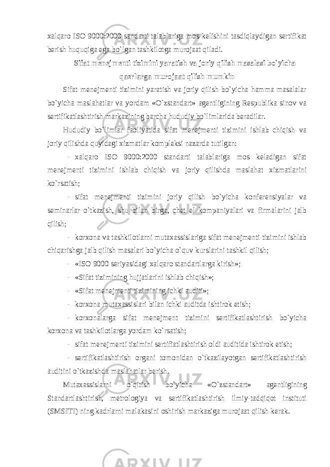 xalqaro ISO 9000:2000 sandarti talablariga mos kelishini tasdiqlaydigan sertifikat berish huquqiga ega bo`lgan tashkilotga murojaat qiladi. Sifat menejmenti tizimini yaratish va joriy qilish masalasi bo`yicha qaerlarga murojaat qilish mumkin Sifat menejmenti tizimini yaratish va joriy qilish bo`yicha hamma masalalar bo`yicha maslahatlar va yordam «O`zstandart» agentligining Respublika sinov va sertifikatlashtirish markazining barcha hududiy bo`limlarida beradilar. Hududiy bo`limlar faoliyatida sifat menejmenti tizimini ishlab chiqish va joriy qilishda quyidagi xizmatlar kompleksi nazarda tutilgan: - xalqaro ISO 9000:2000 standarti talablariga mos keladigan sifat menejmenti tizimini ishlab chiqish va joriy qilishda maslahat xizmatlarini ko`rsatish; - sifat menejmenti tizimini joriy qilish bo`yicha konferensiyalar va seminarlar o`tkazish, shu bilan birga, chet el kompaniyalari va firmalarini jalb qilish; - korxona va tashkilotlarni mutaxassislariga sifat menejmenti tizimini ishlab chiqarishga jalb qilish masalari bo`yicha o`quv kurslarini tashkil qilish; - «ISO 9000 seriyasidagi xalqaro standartlarga kirish»; - «Sifat tizimining hujjatlarini ishlab chiqish»; - «Sifat menejmenti tizimining ichki auditi»; - korxona mutaxassislari bilan ichki auditda ishtirok etish; - korxonalarga sifat menejment tizimini sertifikatlashtirish bo`yicha korxona va tashkilotlarga yordam ko`rsatish; - sifat menejmenti tizimini sertifiatlashtirish oldi auditida ishtirok etish; - sertifikatlashtirish organi tomonidan o`tkazilayotgan sertifikatlashtirish auditini o`tkazishda maslahatlar berish. Mutaxassislarni o`qitish bo`yicha «O`zstandart» agentligining Standartlashtirish, metrologiya va sertifikatlashtirish ilmiy-tadqiqot instituti (SMSITI) ning kadrlarni malakasini oshirish markaziga murojaat qilish kerak. 