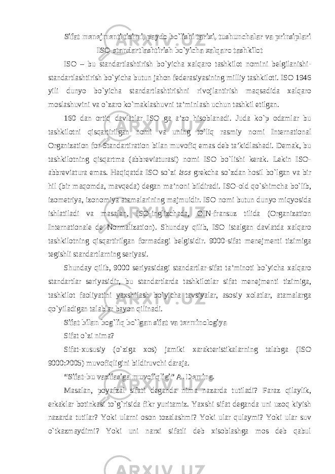 Sifat menejmenti tizimi, paydo bo`lishi tarixi, tushunchalar va prinsiplari ISO-standartlashtirish bo`yicha xalqaro tashkilot ISO – bu standartlashtirish bo`yicha xalqaro tashkilot nomini belgilanishi- standartlashtirish bo`yicha butun jahon federasiyasining milliy tashkiloti. ISO 1946 yili dunyo bo`yicha standartlashtirishni rivojlantirish maqsadida xalqaro moslashuvini va o`zaro ko`maklashuvni ta’minlash uchun tashkil etilgan. 160 dan ortiq davlatlar ISO ga a’zo hisoblanadi. Juda ko`p odamlar bu tashkilotni qisqartirilgan nomi va uning to`liq rasmiy nomi International Organization for Standartiration bilan muvofiq emas deb ta’kidlashadi. Demak, bu tashkilotning qisqartma (abbreviaturasi) nomi ISO bo`lishi kerak. Lekin ISO- abbreviatura emas. Haqiqatda ISO so`zi isos grekcha so`zdan hosil bo`lgan va bir hil (bir maqomda, mavqeda) degan ma’noni bildiradi. ISO-old qo`shimcha bo`lib, izometriya, izonomiya atamalarining majmuidir. ISO nomi butun dunyo miqyosida ishlatiladi va masalan, ISO-inglizchada, OIN-fransuz tilida (Organization Internationale de Normalization). Shunday qilib, ISO istalgan davlatda xalqaro tashkilotning qisqartirilgan formadagi belgisidir. 9000-sifat menejmenti tizimiga tegishli standartlarning seriyasi. Shunday qilib, 9000 seriyasidagi standartlar-sifat ta’minoti bo`yicha xalqaro standartlar seriyasidir, bu standartlarda tashkilotlar sifat menejmenti tizimiga, tashkilot faoliyatini yaxshilash bo`yicha tavsiyalar, asosiy xolatlar, atamalarga qo`yiladigan talablar bayon qilinadi. Sifat bilan bog`liq bo`lgan sifat va terminologiya Sifat o`zi nima? Sifat-xususiy (o`ziga xos) jamiki xarakteristikalarning talabga (ISO 9000:2005) muvofiqligini bildiruvchi daraja. “Sifat-bu vazifasiga muvofiqligi” A. Deming. Masalan, poyafzal sifati deganda nima nazarda tutiladi? Faraz qilaylik, erkaklar botinkasi to`g`risida fikr yuritamiz. Yaxshi sifat deganda uni uzoq kiyish nazarda tutilar? Yoki ularni oson tozalashmi? Yoki ular qulaymi? Yoki ular suv o`tkazmaydimi? Yoki uni narxi sifatli deb xisoblashga mos deb qabul 