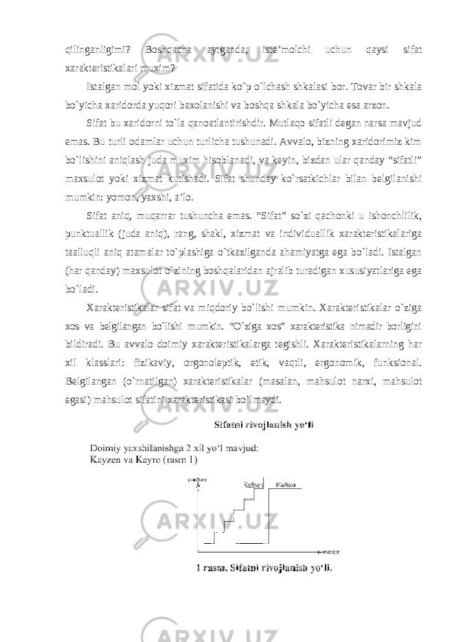 qilinganligimi? Boshqacha aytganda, iste’molchi uchun qaysi sifat xarakteristikalari muxim? Istalgan mol yoki xizmat sifatida ko`p o`lchash shkalasi bor. Tovar bir shkala bo`yicha xaridorda yuqori baxolanishi va boshqa shkala bo`yicha esa arzon. Sifat bu xaridorni to`la qanoatlantirishdir. Mutlaqo sifatli degan narsa mavjud emas. Bu turli odamlar uchun turlicha tushunadi. Avvalo, bizning xaridorimiz kim bo`lishini aniqlash juda muxim hisoblanadi, va keyin, bizdan ular qanday “sifatli” maxsulot yoki xizmat kutishadi. Sifat shunday ko`rsatkichlar bilan belgilanishi mumkin: yomon, yaxshi, a’lo. Sifat aniq, muqarrar tushuncha emas. “Sifat” so`zi qachonki u ishonchlilik, punktuallik (juda aniq), rang, shakl, xizmat va individuallik xarakteristikalariga taalluqli aniq atamalar to`plashiga o`tkazilganda ahamiyatga ega bo`ladi. Istalgan (har qanday) maxsulot o`zining boshqalaridan ajralib turadigan xususiyatlariga ega bo`ladi. Xarakteristikalar sifat va miqdoriy bo`lishi mumkin. Xarakteristikalar o`ziga xos va belgilangan bo`lishi mumkin. “O`ziga xos” xarakteristika nimadir borligini bildiradi. Bu avvalo doimiy xarakteristikalarga tegishli. Xarakteristikalarning har xil klasslari: fizikaviy, orgonoleptik, etik, vaqtli, ergonomik, funksional. Belgilangan (o`rnatilgan) xarakteristikalar (masalan, mahsulot narxi, mahsulot egasi) mahsulot sifatini xarakteristikasi bo`lmaydi. 