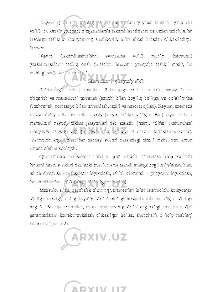 Kayzen (juda kam mablag` sarflash bilan doimiy yaxshilanishini yaponcha yo`li), bu keskin (tubdan) o`zgarishlarsiz takomillashtirishni oz-ozdan tadbiq etish hisobiga tashkilot faoliyatining sinchkovlik bilan shoshilmasdan o`tkaziladigan jarayon. Kayro (takomillashtirishni evropacha yo`li) muhim (salmoqli) yaxshilanishlarni tadbiq etish (masalan, biznesni yangicha tashkil etish), bu mablag` sarflashni talab etadi. Maxsulotning hayotiy sikli Shirkatdagi barcha jarayonlarni 2 tabaqaga bo`lish mumkin: asosiy , ishlab chiqarish va maxsulotni tarqatish (sotish) bilan bog`liq bo`lgan va qo`shimcha (boshqarish, xomashyo bilan ta’minlash, taxlil va nazorat qilish). Keyingi sxemada maxsulotni yaratish va sotish asosiy jarayonlari ko`rsatilgan. Bu jarayonlar ham maxsulotni xayotiy siklini jarayonlari deb ataladi. (rasm). “Sifat” tushunchasi moliyaviy ashyoga ega (muayyan mol va xizmat qancha to`lashimiz kerak). Iste’molchilarga qolsa, har qanday yuqori darajadagi sifatli mahsulotni arzon narxda olishni xohlaydi. Qimmatbaxo mahsulotni nisbatan past narxda ta’minlash ko`p xollarda ishlarni hayotiy siklini dastlabki bosqichlarda tashkil etishga bog`liq (rejalashtirish, ishlab chiqarish - mahsulotni loyixalash, ishlab chiqarish – jarayonni loyixalash, ishlab chiqarish, utilizasiya chiqindiga chiqarish). Maxsulot sifati, qanchalik o`zining parametrlari bilan iste’molchi kutayotgan sifatiga mosligi, uning hayotiy siklini oldingi bosqichlarida bajarilgan sifatiga bog`liq. Boshqa tomondan, maxsulotni hayotiy siklini eng oxirgi bosqichda sifat parametrlarini korrektirovkalash o`tkazilgan bo`lsa, shunchalik u ko`p mablag` talab etadi (rasm-2). 