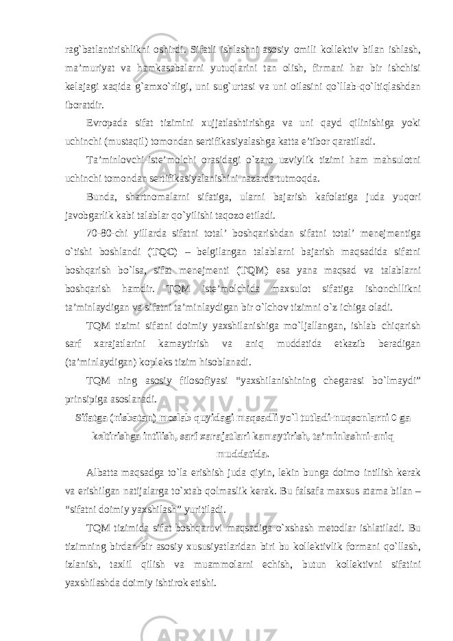 rag`batlantirishlikni oshirdi. Sifatli ishlashni asosiy omili kollektiv bilan ishlash, ma’muriyat va hamkasabalarni yutuqlarini tan olish, firmani har bir ishchisi kelajagi xaqida g`amxo`rligi, uni sug`urtasi va uni oilasini qo`llab-qo`ltiqlashdan iboratdir. Evropada sifat tizimini xujjatlashtirishga va uni qayd qilinishiga yoki uchinchi (mustaqil) tomondan sertifikasiyalashga katta e’tibor qaratiladi. Ta’minlovchi-iste’molchi orasidagi o`zaro uzviylik tizimi ham mahsulotni uchinchi tomondan sertifikasiyalanishini nazarda tutmoqda. Bunda, shartnomalarni sifatiga, ularni bajarish kafolatiga juda yuqori javobgarlik kabi talablar qo`yilishi taqozo etiladi. 70-80-chi yillarda sifatni total’ boshqarishdan sifatni total’ menejmentiga o`tishi boshlandi (TQC) – belgilangan talablarni bajarish maqsadida sifatni boshqarish bo`lsa, sifat menejmenti (TQM) esa yana maqsad va talablarni boshqarish hamdir. TQM iste’molchida maxsulot sifatiga ishonchllikni ta’minlaydigan va sifatni ta’minlaydigan bir o`lchov tizimni o`z ichiga oladi. TQM tizimi sifatni doimiy yaxshilanishiga mo`ljallangan, ishlab chiqarish sarf xarajatlarini kamaytirish va aniq muddatida etkazib beradigan (ta’minlaydigan) kopleks tizim hisoblanadi. TQM ning asosiy filosofiyasi “yaxshilanishining chegarasi bo`lmaydi” prinsipiga asoslanadi. Sifatga (nisbatan) moslab quyidagi maqsadli yo`l tutladi-nuqsonlarni 0 ga keltirishga intilish, sarf xarajatlari kamaytirish, ta’minlashni-aniq muddatida. Albatta maqsadga to`la erishish juda qiyin, lekin bunga doimo intilish kerak va erishilgan natijalarga to`xtab qolmaslik kerak. Bu falsafa maxsus atama bilan – “sifatni doimiy yaxshilash” yuritiladi. TQM tizimida sifat boshqaruvi maqsadiga o`xshash metodlar ishlatiladi. Bu tizimning birdan-bir asosiy xususiyatlaridan biri bu kollektivlik formani qo`llash, izlanish, taxlil qilish va muammolarni echish, butun kollektivni sifatini yaxshilashda doimiy ishtirok etishi. 