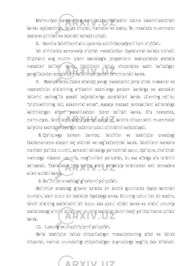 Ma’muriyat korxonaning xar qanday faoliyatini doimo takomillashtirishi kerak: rejalashtirish, ishlab chiqish, hizmatlar va boshq. Bu masalada muammolar bashorat qilinishi va izlanishi ko`zda tutiladi. 6. Barcha ishchilarni shu qatorda administrasiyani ham o`qitish. Ish o`rinlarida zamonaviy o`qitish metodlaridan foydalanish ko`zda tutiladi. O`qitishni eng muhim qismi texnologik jarayonlarni boshqarishda statistik metodlari bo`lishi kerak. Ishchilarni ishlab chiqarishda sodir bo`ladigan yangiliklardan orqada qolmaslik imkoniyatlari ta’minlanishi kerak. 7. Boshqarishda (idora etishda) yangi metodlarini joriy qilish masterlar va nazoratchilar o`zlarining e’tiborini odamlarga yordam berishga va stanoklar ishlarini nechog`lik yaxshi bajarishlariga qaratishlari kerak. Ularning roli-bu “o`qituvchining roli, xakamniki emas”. Asosiy maqsad rentabellikni ko`tarishga keltiriladigan sifatni yaxshilashdan iborat bo`lishi kerak. O`z navbatida, ma’muriyat, ishchilarni sifatni yomonlashishini keltirib chiqaruvchi muammolar bo`yicha kechiktirmaydigan tadbirlar qabul qilinishini kafolatlaydi. 8. Qo`rquvga barxam bermoq. Ishchilar va boshliqlar orasidagi ikkitomonlama aloqani avj oldirish va rag`batlantirish kerak. Ishchilarni korxona manfaati yo`lida unumli, samarali ishlashga yo`naltirish zarur. Qo`rquv, cho`chish mehnatga nisbatan ustunlik, mag`rurlikni yo`qotish, bu esa sifatga o`z ta’sirini ko`rsatadi. Tashkilotda juda qat’iy, erkin va salbiy ta’sirlardan xoli atmosfera xukm surishi kerak. 9. Bo`limlar orasidagi g`ovlarni yo`qotish. Bo`limlar orasidagi g`ovlar ba’zida bir kichik guruhlarda foyda keltirishi mumkin, lekin butun bir tashkilot foydasiga emas. Shuning uchun har bir xodim, ishchi o`zining tashkilotini bir butun deb qabul qilishi kerak va o`zini umumiy tashkilotdagi o`rnini bilishi va umumiy tashkilot ishini rivoji yo`lida hizmat qilishi kerak. 10. Lozung va chaqiriqlarni yo`qotish. Ba’zi boshliqlar ishlab chiqariladigan maxsulotlarning sifati va ishlab chiqarish, mehnat unumdorligi chiqariladigan buyruqlarga bog`liq deb bilishadi. 