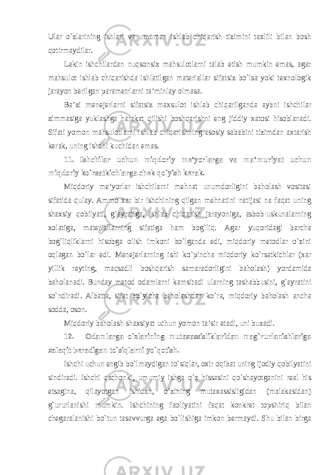 Ular o`zlarining ishlari va umuman ishlab chiqarish tizimini taxlili bilan bosh qotirmaydilar. Lekin ishchilardan nuqsonsiz mahsulotlarni talab etish mumkin emas, agar mahsulot ishlab chiqarishda ishlatilgan materiallar sifatsiz bo`lsa yoki texnologik jarayon berilgan parametrlarni ta’minlay olmasa. Ba’zi menejerlarni sifatsiz maxsulot ishlab chiqarilganda aybni ishchilar zimmasiga yuklashga harakat qilishi boshqarishni eng jiddiy xatosi hisoblanadi. Sifati yomon mahsulotlarni ishlab chiqarishning asosiy sababini tizimdan axtarish kerak, uning ishchi kuchidan emas. 11. Ishchilar uchun miqdoriy me’yorlarga va ma’muriyat uchun miqdoriy ko`rsatkichlarga chek qo`yish kerak. Miqdoriy me’yorlar ishchilarni mehnat unumdorligini baholash vositasi sifatida qulay. Ammo xar bir ishchining qilgan mehnatini natijasi na faqat uning shaxsiy qobilyati, g`ayratiga, ishlab chiqarish jarayoniga, asbob-uskunalarning xolatiga, materiallarning sifatiga ham bog`liq. Agar yuqoridagi barcha bog`liqliklarni hisobga olish imkoni bo`lganda edi, miqdoriy metodlar o`zini oqlagan bo`lar edi. Menejerlarning ishi ko`pincha miqdoriy ko`rsatkichlar (xar yillik reyting, maqsadli boshqarish samaradorligini baholash) yordamida baholanadi. Bunday metod odamlarni kamsitadi ularning tashabbusini, g`ayratini so`ndiradi. Albatta, sifat bo`yicha baholashdan ko`ra, miqdoriy baholash ancha sodda, oson. Miqdoriy baholash shaxsiyat uchun yomon ta’sir etadi, uni buzadi. 12. Odamlarga o`zlarining mutaxassisliklaridan mag`rurlanishlariga xalaqit beradigan to`siqlarni yo`qotish. Ishchi uchun engib bo`lmaydigan to`siqlar, oxir oqibat uning ijodiy qobilyatini sindiradi. Ishchi qachonki, umumiy ishga o`z hissasini qo`shayotganini real his etsagina, qilayotgan ishidan, o`zining mutaxassisligidan (malakasidan) g`ururlanishi mumkin. Ishchining faoliyatini faqat konkret topshiriq bilan chegaralanishi bo`tun tasavvurga ega bo`lishiga imkon bermaydi. Shu bilan birga 