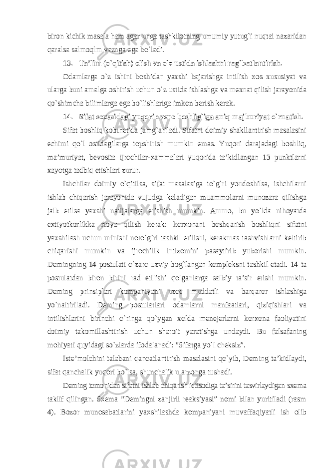 biron kichik masala ham agar unga tashkilotning umumiy yutug`i nuqtai nazaridan qaralsa salmoqlm vaznga ega bo`ladi. 13. Ta’lim (o`qitish) olish va o`z ustida ishlashni rag`batlantirish. Odamlarga o`z ishini boshidan yaxshi bajarishga intilish xos xususiyat va ularga buni amalga oshirish uchun o`z ustida ishlashga va mexnat qilish jarayonida qo`shimcha bilimlarga ega bo`lishlariga imkon berish kerak. 14. Sifat soxasidagi yuqori zveno boshlig`iga aniq majburiyat o`rnatish. Sifat boshliq kobinetida jamg`ariladi. Sifatni doimiy shakllantirish masalasini echimi qo`l ostidagilarga topshirish mumkin emas. Yuqori darajadagi boshliq, ma’muriyat, bevosita ijrochilar-xammalari yuqorida ta’kidlangan 13 punktlarni xayotga tadbiq etishlari zurur. Ishchilar doimiy o`qitilsa, sifat masalasiga to`g`ri yondoshilsa, ishchilarni ishlab chiqarish jarayonida vujudga keladigan muammolarni munozara qilishga jalb etilsa yaxshi natijalarga erishish mumkin. Ammo, bu yo`lda nihoyatda extiyotkorlikka rioya qilish kerak: korxonani boshqarish boshliqni sifatni yaxshilash uchun urinishi noto`g`ri tashkil etilishi, kerakmas tashvishlarni keltirib chiqarishi mumkin va ijrochilik intizomini pasaytirib yuborishi mumkin. Demingning 14 postulati o`zaro uzviy bog`langan kompleksni tashkil etadi. 14 ta postulatdan biron birini rad etilishi qolganlarga salbiy ta’sir etishi mumkin. Deming prinsiplari kompaniyani uzoq muddatli va barqaror ishlashiga yo`naltiriladi. Deming postulatlari odamlarni manfaatlari, qiziqishlari va intilishlarini birinchi o`ringa qo`ygan xolda menejerlarni korxona faoliyatini doimiy takomillashtirish uchun sharoit yaratishga undaydi. Bu falsafaning mohiyati quyidagi so`zlarda ifodalanadi: “Sifatga yo`l cheksiz”. Iste’molchini talabani qanoatlantirish masalasini qo`yib, Deming ta’kidlaydi, sifat qanchalik yuqori bo`lsa, shunchalik u arzonga tushadi. Deming tomonidan sifatni ishlab chiqarish iqtisodiga ta’sirini tasvirlaydigan sxema taklif qilingan. Sxema “Demingni zanjirli reaksiyasi” nomi bilan yuritiladi (rasm 4). Bozor munosabatlarini yaxshilashda kompaniyani muvaffaqiyatli ish olib 