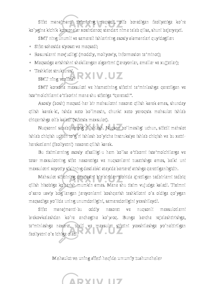 Sifat menejmenti tizimining maqsadi, olib boradigan faoliyatiga ko`ra ko`pgina kichik korxonalar xozirdanoq standart nima talab qilsa, shuni bajaryapti. SMT ning unumli va samarali ishlarining asosiy elementlari quyidagilar: • Sifat sohasida siyosat va maqsadi; • Resurslarni mavjudligi (moddiy, moliyaviy, informasion ta’minot); • Maqsadga erishishni shakllangan algoritmi (jarayonlar, amallar va xujjatlar); • Tashkilot strukturasi. SMT ning vazifasi SMT korxona maxsuloti va hizmatining sifatini ta ’ minlashga qaratilgan va iste ’ molchilarni e ’ tiborini mana shu sifatiga “ qaratadi ”. Asosiy (bosh) maqsad-har bir mahsulotni nazorat qilish kerak emas, shunday qilish kerak-ki, ishda xato bo`lmasin, chunki xato yaroqsiz mahsulot ishlab chiqarishga olib keladi (sifatsiz maxsulot). Nuqsonni sababi-noto`g`ri ishlash. Nuqson bo`lmasligi uchun, sifatli mahslot ishlab chiqish uchun to`g`ri ishlash bo`yicha instruksiya ishlab chiqish va bu xatti- harakatlarni (faoliyatni) nazorat qilish kerak. Bu tizimlarning asosiy afzalligi-u ham bo`lsa e’tiborni iste’molchilarga va toter maxsulotning sifat nazoratiga va nuqsonlarni tuzatishga emas, balki uni maxsulotni xayotiy siklining dastlabki etapida bartaraf etishga qaratilganligidir. Mahsulot sifatining darajasini bir-biridan alohida ajratilgan tadbirlarni tadbiq qilish hisobiga ko`tarish mumkin emas. Mana shu tizim vujudga keladi. Tizimni o`zaro uzviy bog`langan jarayonlarni boshqarish tashkilotni o`z oldiga qo`ygan maqsadiga yo`lida uning unumdorligini, samaradorligini yaxshilaydi. Sifat menejmenti-bu oddiy nazorat va nuqsonli maxsulotlarni brakovkalashdan ko`ra anchagina ko`proq. Bunga barcha rejalashtirishga, ta’minlashga nazorat, taxlil va maxsulot sifatini yaxshilashga yo`naltirilgan faoliyatni o`z ichiga oladi. Mahsulot va uning sifati haqida umumiy tushunchalar 