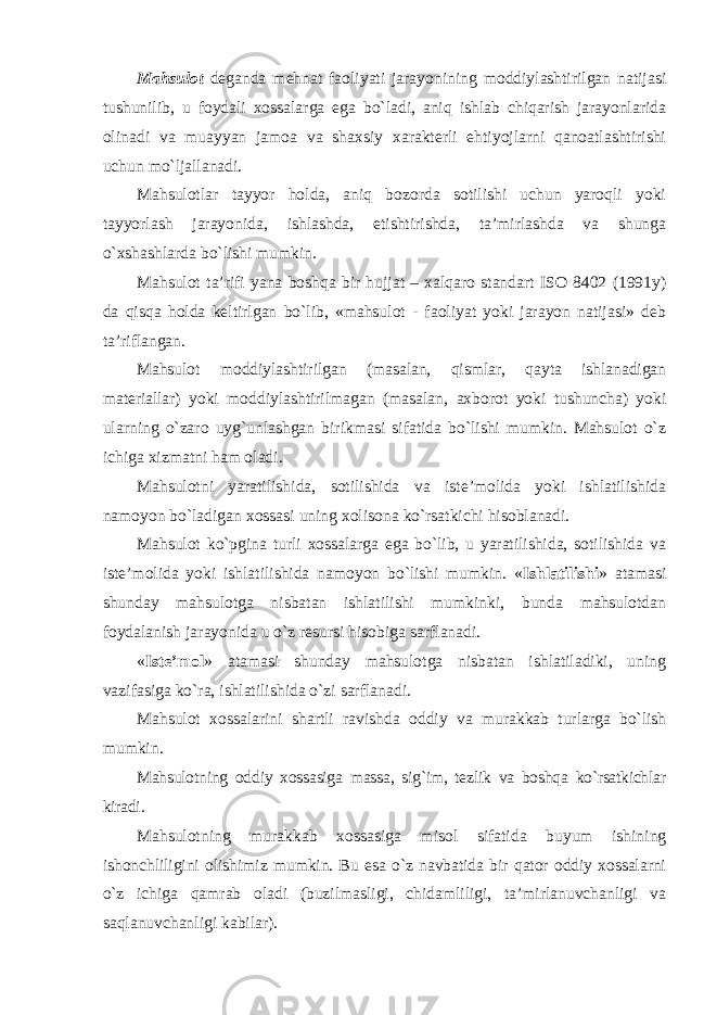 Mahsulot deganda mehnat faoliyati jarayonining moddiylashtirilgan natijasi tushunilib, u foydali xossalarga ega bo`ladi, aniq ishlab chiqarish jarayonlarida olinadi va muayyan jamoa va shaxsiy xarakterli ehtiyojlarni qanoatlashtirishi uchun mo`ljallanadi. Mahsulotlar tayyor holda, aniq bozorda sotilishi uchun yaroqli yoki tayyorlash jarayonida, ishlashda, etishtirishda, ta’mirlashda va shunga o`xshashlarda bo`lishi mumkin. Mahsulot ta’rifi yana boshqa bir hujjat – xalqaro standart ISO 8402 (1991y) da qisqa holda keltirlgan bo`lib, «mahsulot - faoliyat yoki jarayon natijasi» deb ta’riflangan. Mahsulot moddiylashtirilgan (masalan, qismlar, qayta ishlanadigan materiallar) yoki moddiylashtirilmagan (masalan, axborot yoki tushuncha) yoki ularning o`zaro uyg`unlashgan birikmasi sifatida bo`lishi mumkin. Mahsulot o`z ichiga xizmatni ham oladi. Mahsulotni yaratilishida, sotilishida va iste’molida yoki ishlatilishida namoyon bo`ladigan xossasi uning xolisona ko`rsatkichi hisoblanadi. Mahsulot ko`pgina turli xossalarga ega bo`lib, u yaratilishida, sotilishida va iste’molida yoki ishlatilishida namoyon bo`lishi mumkin. « Ishlatilishi » atamasi shunday mahsulotga nisbatan ishlatilishi mumkinki, bunda mahsulotdan foydalanish jarayonida u o`z resursi hisobiga sarflanadi. « Iste’mol » atamasi shunday mahsulotga nisbatan ishlatiladiki, uning vazifasiga ko`ra, ishlatilishida o`zi sarflanadi. Mahsulot xossalarini shartli ravishda oddiy va murakkab turlarga bo`lish mumkin. Mahsulotning oddiy xossasiga massa, sig`im, tezlik va boshqa ko`rsatkichlar kiradi. Mahsulotning murakkab xossasiga misol sifatida buyum ishining ishonchliligini olishimiz mumkin. Bu esa o`z navbatida bir qator oddiy xossalarni o`z ichiga qamrab oladi (buzilmasligi, chidamliligi, ta’mirlanuvchanligi va saqlanuvchanligi kabilar). 