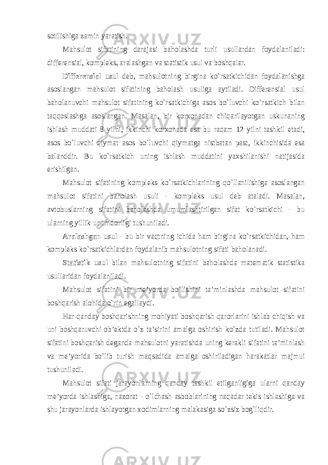 sotilishiga zamin yaratish. Mahsulot sifatining darajasi baholashda turli usullardan foydalaniladi: differensial, kompleks, aralashgan va statistik usul va boshqalar. Differensial usul deb, mahsulotning birgina ko`rsatkichidan foydalanishga asoslangan mahsulot sifatining baholash usuliga aytiladi. Differensial usul baholanuvchi mahsulot sifatining ko`rsatkichiga asos bo`luvchi ko`rsatkich bilan taqqoslashga asoslangan. Masalan, bir korxonadan chiqarilayotgan uskunaning ishlash muddati 8 yilni, ikkinchi korxonada esa bu raqam 12 yilni tashkil etadi, asos bo`luvchi qiymat asos bo`luvchi qiymatga nistbatan past, ikkinchisida esa balanddir. Bu ko`rsatkich uning ishlash muddatini yaxshilanishi natijasida erishilgan. Mahsulot sifatining kompleks ko`rsatkichlarining qo`llanilishiga asoslangan mahsulot sifatini baholash usuli - kompleks usul deb ataladi. Masalan, avtobuslarning sifatini baholashda umumlashtirilgan sifat ko`rsatkichi - bu ularning yillik unumdorligi tushuniladi. Aralashgan usul - bu bir vaqtning ichida ham birgina ko`rsatkichidan, ham kompleks ko`rsatkichlardan foydalanib mahsulotning sifati baholanadi. Statistik usul bilan mahsulotning sifatini baholashda matematik statistika usullaridan foydalaniladi. Mahsulot sifatini bir me’yorda bo`lishini ta’minlashda mahsulot sifatini boshqarish alohida o`rin egallaydi. Har qanday boshqarishning mohiyati boshqarish qarorlarini ishlab chiqish va uni boshqaruvchi ob’ektda o`z ta’sirini amalga oshirish ko`zda tutiladi. Mahsulot sifatini boshqarish deganda mahsulotni yaratishda uning kerakli sifatini ta’minlash va me’yorida bo`lib turish maqsadida amalga oshiriladigan harakatlar majmui tushuniladi. Mahsulot sifati jarayonlarning qanday tashkil etilganligiga ularni qanday me’yorda ishlashiga, nazorat - o`lchash asboblarining naqadar tekis ishlashiga va shu jarayonlarda ishlayotgan xodimlarning malakasiga so`zsiz bog`liqdir. 