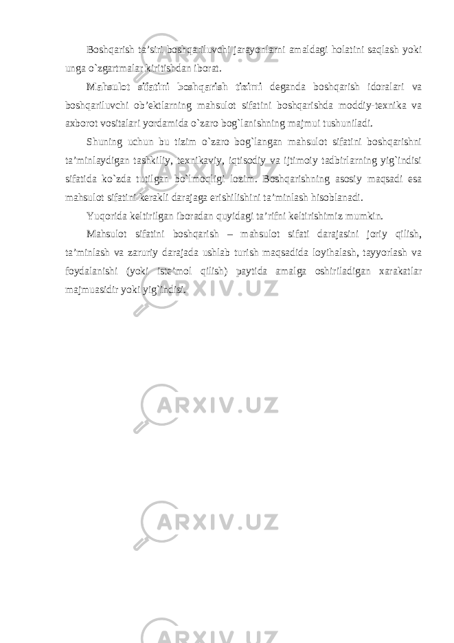 Boshqarish ta’siri boshqariluvchi jarayonlarni amaldagi holatini saqlash yoki unga o`zgartmalar kiritishdan iborat. Mahsulot sifatini boshqarish tizimi deganda boshqarish idoralari va boshqariluvchi ob’ektlarning mahsulot sifatini boshqarishda moddiy-texnika va axborot vositalari yordamida o`zaro bog`lanishning majmui tushuniladi. Shuning uchun bu tizim o`zaro bog`langan mahsulot sifatini boshqarishni ta’minlaydigan tashkiliy, texnikaviy, iqtisodiy va ijtimoiy tadbirlarning yig`indisi sifatida ko`zda tutilgan bo`lmoqligi lozim. Boshqarishning asosiy maqsadi esa mahsulot sifatini kerakli darajaga erishilishini ta’minlash hisoblanadi. Yuqorida keltirilgan iboradan quyidagi ta’rifni keltirishimiz mumkin. Mahsulot sifatini boshqarish – mahsulot sifati darajasini joriy qilish, ta’minlash va zaruriy darajada ushlab turish maqsadida loyihalash, tayyorlash va foydalanishi (yoki iste’mol qilish) paytida amalga oshiriladigan xarakatlar majmuasidir yoki yig`indisi. 