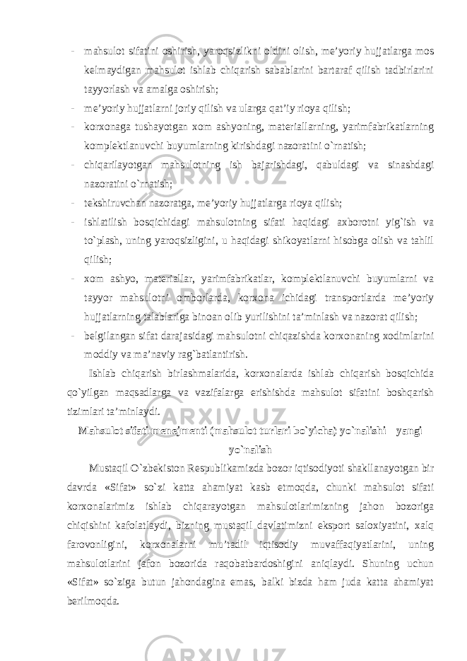 - mahsulot sifatini oshirish, yaroqsizlikni oldini olish, me’yoriy hujjatlarga mos kelmaydigan mahsulot ishlab chiqarish sabablarini bartaraf qilish tadbirlarini tayyorlash va amalga oshirish; - me’yoriy hujjatlarni joriy qilish va ularga qat’iy rioya qilish; - korxonaga tushayotgan xom ashyoning, materiallarning, yarimfabrikatlarning komplektlanuvchi buyumlarning kirishdagi nazoratini o`rnatish; - chiqarilayotgan mahsulotning ish bajarishdagi, qabuldagi va sinashdagi nazoratini o`rnatish; - tekshiruvchan nazoratga, me’yoriy hujjatlarga rioya qilish; - ishlatilish bosqichidagi mahsulotning sifati haqidagi axborotni yig`ish va to`plash, uning yaroqsizligini, u haqidagi shikoyatlarni hisobga olish va tahlil qilish; - xom ashyo, materiallar, yarimfabrikatlar, komplektlanuvchi buyumlarni va tayyor mahsulotni omborlarda, korxona ichidagi transportlarda me’yoriy hujjatlarning talablariga binoan olib yurilishini ta’minlash va nazorat qilish; - belgilangan sifat darajasidagi mahsulotni chiqazishda korxonaning xodimlarini moddiy va ma’naviy rag`batlantirish. Ishlab chiqarish birlashmalarida, korxonalarda ishlab chiqarish bosqichida qo`yilgan maqsadlarga va vazifalarga erishishda mahsulot sifatini boshqarish tizimlari ta’minlaydi. Mahsulot sifati menejmenti (mahsulot turlari bo`yicha) yo`nalishi – yangi yo`nalish Mustaqil O`zbekiston Respublikamizda bozor iqtisodiyoti shakllanayotgan bir davrda «Sifat» so`zi katta ahamiyat kasb etmoqda, chunki mahsulot sifati korxonalarimiz ishlab chiqarayotgan mahsulotlarimizning jahon bozoriga chiqishini kafolatlaydi, bizning mustaqil davlatimizni eksport saloxiyatini, xalq farovonligini, korxonalarni mu’tadil iqtisodiy muvaffaqiyatlarini, uning mahsulotlarini jafon bozorida raqobatbardoshigini aniqlaydi. Shuning uchun «Sifat» so`ziga butun jahondagina emas, balki bizda ham juda katta ahamiyat berilmoqda. 