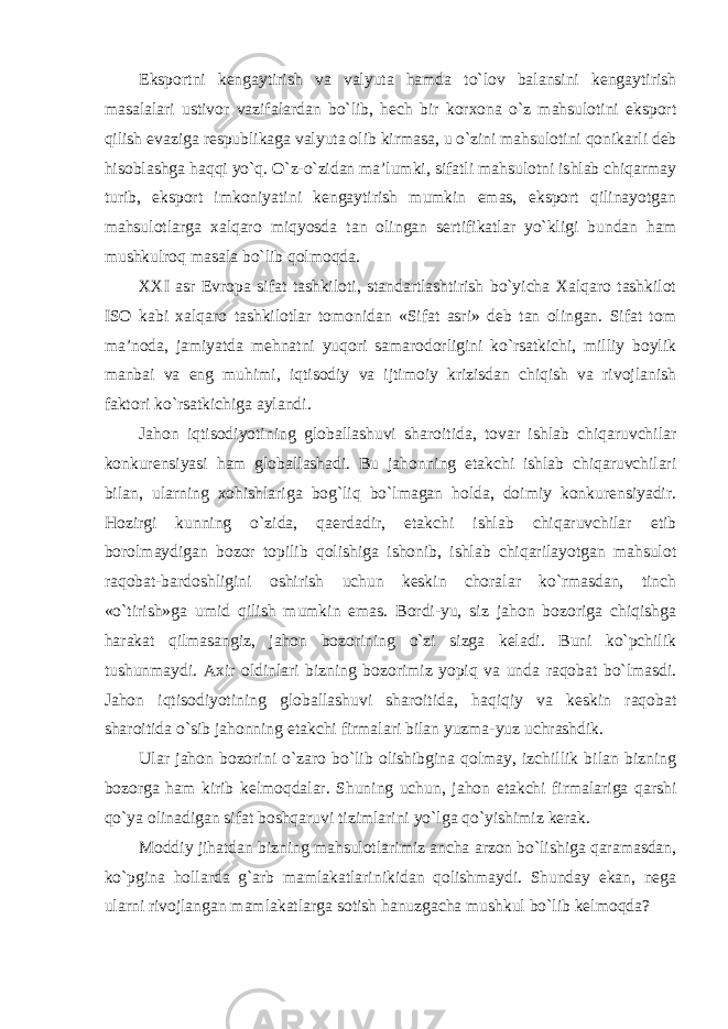 Eksportni kengaytirish va valyuta hamda to`lov balansini kengaytirish masalalari ustivor vazifalardan bo`lib, hech bir korxona o`z mahsulotini eksport qilish evaziga respublikaga valyuta olib kirmasa, u o`zini mahsulotini qonikarli deb hisoblashga haqqi yo`q. O`z-o`zidan ma’lumki, sifatli mahsulotni ishlab chiqarmay turib, eksport imkoniyatini kengaytirish mumkin emas, eksport qilinayotgan mahsulotlarga xalqaro miqyosda tan olingan sertifikatlar yo`kligi bundan ham mushkulroq masala bo`lib qolmoqda. XXI asr Evropa sifat tashkiloti, standartlashtirish bo`yicha Xalqaro tashkilot ISO kabi xalqaro tashkilotlar tomonidan «Sifat asri» deb tan olingan. Sifat tom ma’noda, jamiyatda mehnatni yuqori samarodorligini ko`rsatkichi, milliy boylik manbai va eng muhimi, iqtisodiy va ijtimoiy krizisdan chiqish va rivojlanish faktori ko`rsatkichiga aylandi. Jahon iqtisodiyotining globallashuvi sharoitida, tovar ishlab chiqaruvchilar konkurensiyasi ham globallashadi. Bu jahonning etakchi ishlab chiqaruvchilari bilan, ularning xohishlariga bog`liq bo`lmagan holda, doimiy konkurensiyadir. Hozirgi kunning o`zida, qaerdadir, etakchi ishlab chiqaruvchilar etib borolmaydigan bozor topilib qolishiga ishonib, ishlab chiqarilayotgan mahsulot raqobat-bardoshligini oshirish uchun keskin choralar ko`rmasdan, tinch «o`tirish»ga umid qilish mumkin emas. Bordi-yu, siz jahon bozoriga chiqishga harakat qilmasangiz, jahon bozorining o`zi sizga keladi. Buni ko`pchilik tushunmaydi. Axir oldinlari bizning bozorimiz yopiq va unda raqobat bo`lmasdi. Jahon iqtisodiyotining globallashuvi sharoitida, haqiqiy va keskin raqobat sharoitida o`sib jahonning etakchi firmalari bilan yuzma-yuz uchrashdik. Ular jahon bozorini o`zaro bo`lib olishibgina qolmay, izchillik bilan bizning bozorga ham kirib kelmoqdalar. Shuning uchun, jahon etakchi firmalariga qarshi qo`ya olinadigan sifat boshqaruvi tizimlarini yo`lga qo`yishimiz kerak. Moddiy jihatdan bizning mahsulotlarimiz ancha arzon bo`lishiga qaramasdan, ko`pgina hollarda g`arb mamlakatlarinikidan qolishmaydi. Shunday ekan, nega ularni rivojlangan mamlakatlarga sotish hanuzgacha mushkul bo`lib kelmoqda? 