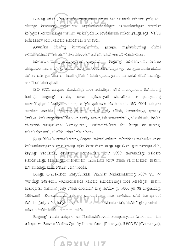 Buning sababi, bizda sifat menejmenti tizimi haqida etarli axborot yo`q edi. Shunga karamay, mahsulotni raqobatbardoshligini ta’minlaydigan tizimlar ko`pgina korxonalarga ma’lum va ko`pchilik foydalanish imkoniyatiga ega. Va bu erda asosiy rolni xalqaro standartlar o`ynaydi. Avvallari bizning korxonalarimiz, asosan, mahsulotning o`zini sertifikatlashtirish etarli deb hisoblar edilar. Endi esa bu etarli emas, Iste’molchining psixologiyasi __ o`zgardi. ____ Bugungi iste’molchi, ishlab chiqaruvchidan o`ziga zarur bo`lgan, kerakli sifatga ega bo`lgan mahsulotni doimo olishga ishonch hosil qilishni talab qiladi, ya’ni mahsulot sifati tizimiga sertifikat talab qiladi. ISO 9001 xalqaro standartiga mos keladigan sifat menejmenti tizimining borligi, bugungi kunda, bozor iqtisodiyoti sharoitida kompaniyaning muvaffaqiyatli faoliyati uchun, «o`yin qoidasi» hisoblanadi. ISO 9001 xalqaro standarti asosida sifat menejmenti tizimini joriy qilish, korxonlarga, qanday faoliyat ko`rsatayotganliklaridan qat’iy nazar, ish samaradorligini oshiradi, ishlab chiqarish xarajatlarini kamaytiradi, iste’molchilarni shu kungi va ertangi talablariga mo`ljal olishlariga imkon beradi. Respublika korxonalarining eksport imkoniyatlarini oshirishda mahsulotlar va ko`rsatilayotgan xizmatlarning sifati katta ahamiyatga ega ekanligini nazarga olib, keyingi vaqtlarda, davlatimiz tomonidan, ISO 9000 seriyasidagi xalqaro standartlarga asoslangan menejment tizimlarini joriy qilish va mahsulot sifatini ta’minlashga katta e’tibor berilmoqda. Bunga O`zbekiston Respublikasi Vazirlar Mahkamasining 2004 yil 22 iyundagi 349-sonli «Korxonalarda xalqaro standartlarga mos keladigan sifatni boshqarish tizimini joriy qilish choralari to`g`risida» gi, 2006 yil 29 avgustdagi 183-sonli “Korxonalarda xalqaro standartlarga mos ravishda sifat boshqaruvi tizimini joriy etish bo`yicha qo`shimcha chora-tadbarlar to`g`risida” gi qarorlarini misol sifatida keltirishimiz mumkin Bugungi kunda xalqaro sertifikatlashtiruvchi kompaniyalar tomonidan tan olingan va Bureau Veritas Quality International (Fransiya), RWTUV (Germaniya), 