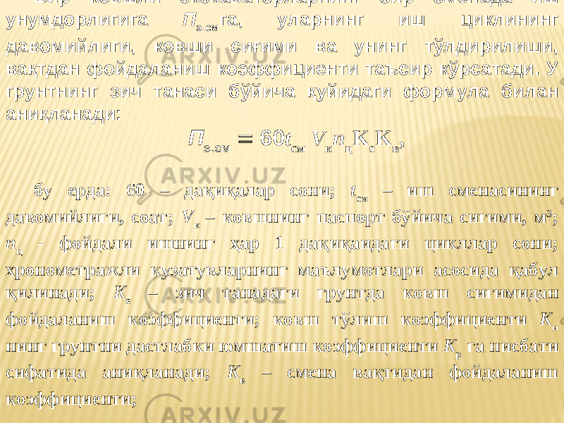 Бир ковшли экскаваторларнинг бир сменада иш унумдорлигига П э.см га, уларнинг иш циклининг давомийлиги, ковши сиғими ва унинг тўлдирилиши, вақтдан фойдаланиш коэффициенти таъсир кўрсатади. У грунтнинг зич танаси бўйича қуйидаги формула билан аниқланади: П э.см  60 t см V к n ц K е K в , бу ерда: 60 – дақиқалар сони; t см – иш сменасининг давомийлиги, соат; V к – ковшнинг паспорт бўйича сиғими, м 3 ; n ц - фойдали ишнинг ҳар 1 дақиқаидаги цикллар сони; хронометражли кузатувларнинг маълумотлари асосида қабул қилинади; K е – зич танадаги грунтда ковш сиғимидан фойдаланиш коэффициенти; ковш тўлиш коэффициенти K н нинг грунтни дастлабки юмшатиш коэффициенти K р га нисбати сифатида аниқланади; K в – смена вақтидан фойдаланиш коэффициенти; 