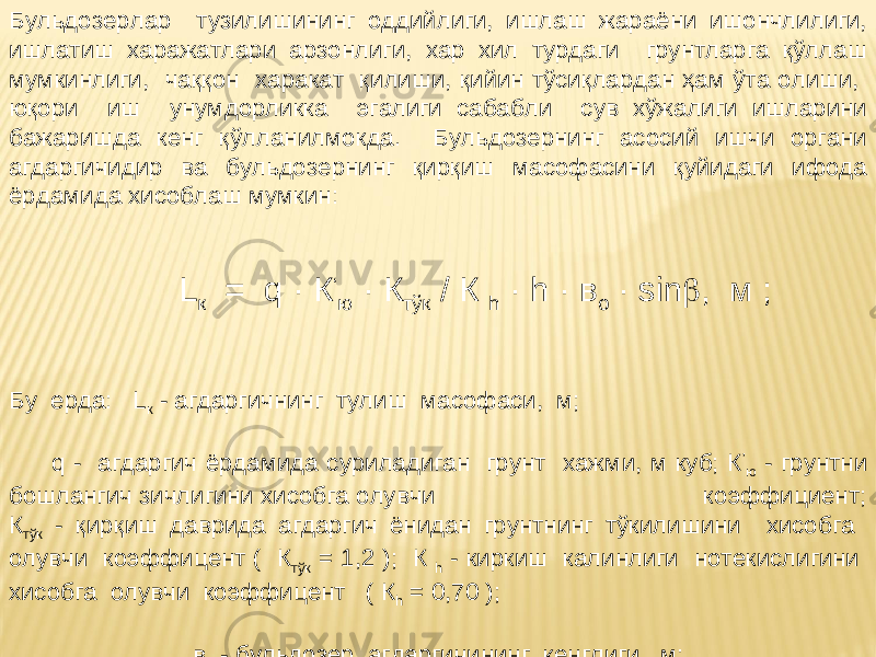 Бульдозерлар тузилишининг оддийлиги, ишлаш жараёни ишончлилиги, ишлатиш харажатлари арзонлиги, хар хил турдаги грунтларга қўллаш мумкинлиги, чаққон харакат қилиши, қийин тўсиқлардан ҳам ўта олиши, юқори иш унумдорликка эгалиги сабабли сув хўжалиги ишларини бажаришда кенг қўлланилмокда. Бульдозернинг асосий ишчи органи агдаргичидир ва бульдозернинг қирқиш масофасини қуйидаги ифода ёрдамида хисоблаш мумкин: L к = q · К ‘ ю · К тўк / К h · h · в о · sin  , м ; Бу ерда: L к - агдаргичнинг тулиш масофаси, м; q - агдаргич ёрдамида суриладиган грунт хажми, м куб; К ’ ю - грунтни бошлангич зичлигини хисобга олувчи коэффициент; К тўк - қирқиш даврида агдаргич ёнидан грунтнинг тўкилишини хисобга олувчи коэффицент ( К тўк = 1,2 ); К h - киркиш калинлиги нотекислигини хисобга олувчи коэффицент ( К h = 0,70 ); в о - бульдозер агдаргичининг кенглиги, м; h - агдаргичнинг киркиш чукурлиги, м. 