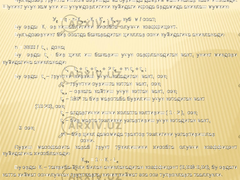 Бульдозер грунтга ишлов беришда ва суришда даврий машиналар каби ишлайди. Шунинг учун хам уни иш унумдорлигини куйидаги ифода ёрдамида аниклаш мумкин: У б = q · n·К тук · К i · К ’ ю · К в , куб м / соат; Бу ерда: К i - ер нишаблигини хисобга олувчи коэффицент. Бульдозернинг бир соатда бажарадиган цикллар сони куйидагича аникланади: n = 3600 / t ц , дона; Бу ерда: t ц - бир цикл иш бажариш учун сарфланадиган вакт, унинг микдори куйидагича аникланади: t ц = t к + t с + t о.к + 2 t б + m t у + t о ; Бу ерда: t ц – грунтни киркиш учун кетадиган вакт, cек; t c – грунтни суришга кетган вакт, сек; t о.к – оркага кайтиш учун кетган вакт, сек; t б – 180 0 га бир маротаба бурилиш учун кетадиган вакт (10-20), cек; t о – агдаргични ишчи холатга келтириш ( 1 - 2 ), сек; t у – бир марта тезликни узгартириш учун кетадиган вакт, 5 сек; m – бир цикл давомида трактор тезлигини узгартиришлар сони. Суриш масофасига караб грунт тўкилишини хисобга олувчи коэффицент куйидагича хисобланади: К тўк = 1 -- К l · L с Бу ерда: К l – тажриба йўли билан аникланадиган коэффицент (0,008-0,04), бу ердаги катта қиймат сочилувчан грунтларга, кичик киймат эса соз тупрокларга тааллукли. L с - суриш масофаси. 