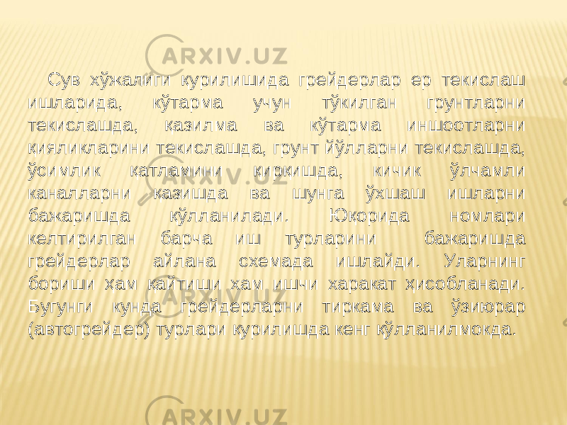  Сув хўжалиги қурилишида грейдерлар ер текислаш ишларида, кўтарма учун тўкилган грунтларни текислашда, қазилма ва кўтарма иншоотларни қияликларини текислашда, грунт йўлларни текислашда, ўсимлик қатламини қирқишда, кичик ўлчамли каналларни қазишда ва шунга ўхшаш ишларни бажаришда қўлланилади. Юқорида номлари келтирилган барча иш турларини бажаришда грейдерлар айлана схемада ишлайди. Уларнинг бориши ҳам қайтиши хам ишчи харакат ҳисобланади. Бугунги кунда грейдерларни тиркама ва ўзиюрар (автогрейдер) турлари қурилишда кенг қўлланилмокда. 