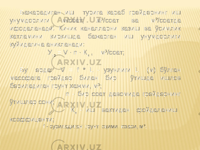 Бажарадиган иш турига қараб грейдернинг иш унумдорлиги м/cоат; м 3 /соат ва м 2 /соатда ифодаланади. Кичик каналларни қазиш ва ўсимлик қатламини қирқишда бажарган иш унумдорлиги қуйидагича аниқланади: У гр = V · n · К в , м 3 /соат; Бу ерда: V = f * L - узунлиги L (м) бўлган масофага грейдер билан бир ўтишда ишлов бериладиган грунт ҳажми, м 3 ; n - бир соат давомида грейдернинг ўтишлар сони; К в - иш вақтидан фойдаланиш коэффиценти; f - cуриладиган грунт оқими юзаси, м 2 . 