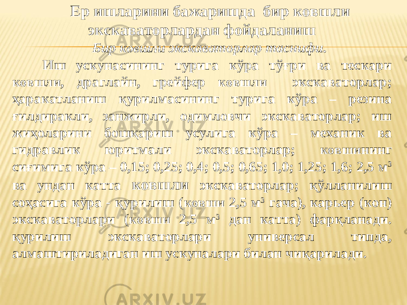 Ер ишларини бажаришда бир ковшли экскаваторлардан фойдаланиш Бир ковшли экскаваторлар таснифи. Иш ускунасининг турига кўра тўғри ва тескари ковшли , драглайн, грейфер ковшли экскаваторлар; ҳаракатланиш қурилмасининг турига кўра – резина ғилдиракли, занжирли, одимловчи экскаваторлар; иш жиҳоларини бошқариш усулига кўра – механик ва гидравлик юритмали экскаваторлар; ковши нинг сиғимига кўра – 0,15; 0,25; 0,4; 0,5; 0,65; 1,0; 1,25; 1,6; 2,5 м 3 ва ундан катта ковшли экскаваторлар; қ ўлланилиш соҳасига кўра - қурилиш ( ковши 2,5 м 3 гача), карьер (кон) экскаваторлари ( ковши 2,5 м 3 дан катта) фарқланади. қурилиш экскаваторлари универсал типда, алмаштириладиган иш ускуналари билан чиқарилади. 