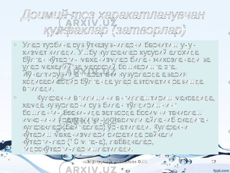 Доимий тез харакатланувчан қулфаклар (затворлар) • Улар турбина сув ўтказувчиларни беркитиш учун хизмат қилади. Ушбу қулфаклар хусусий алоҳида бўлган кўтаргич механизмлар билан жихозланади ва улар махалий ва масофий бошқаришга эга. Йўналтирувчи аппарат ёки қувурларда авария ходисаси содир бўлганда улар автоматик равишда ёпилади. • Қулфакни ёпилишини енгиллаштириш мақсадида, хамда қувурларни сув билан тўлдиришнинг бошланғич босқичида затворда босимни текислаш имконини яратувчи кичик кесимли айланиб оқадиган қулфаклар (байпаслар) ўрнатилади. Қулфакни кўтариш механизмлари сифатида рейкали кўтаргичлар (10 м гача), лебёдкалар, гидрокўтаргичлар ишлатилади. тайёрлади: доц Шаазизов Ф.Ш. 12 