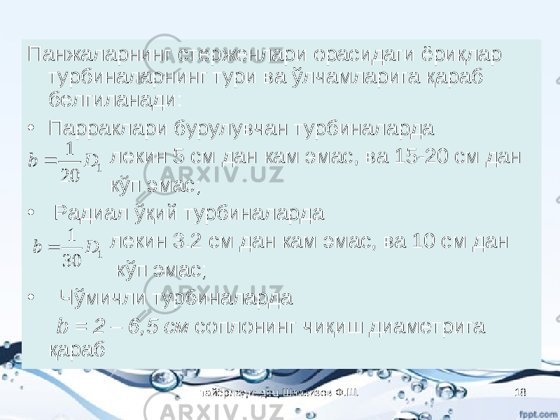 Панжаларнинг стерженлари орасидаги ёриқлар турбиналарнинг тури ва ўлчамларига қараб белгиланади: • Парраклари бурулувчан турбиналарда лекин 5 см дан кам эмас, ва 15-20 см дан кўп эмас; • Радиал ўқий турбиналарда лекин 3.2 см дан кам эмас, ва 10 см дан кўп эмас; • Чўмичли турбиналарда b = 2 – 6,5 см соплонинг чиқиш диаметрига қараб1 20 1 D b  1 30 1 D b  тайёрлади: доц Шаазизов Ф.Ш. 18 