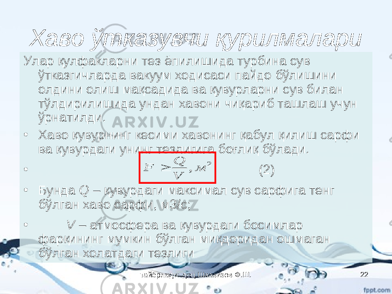 Хаво ўтказувчи қурилмалари Улар қулфакларни тез ёпилишида турбина сув ўтказгичларда вакуум ходисаси пайдо бўлишини олдини олиш мақсадида ва қувурларни сув билан тўлдирилишида ундан хавони чиқариб ташлаш учун ўрнатилди. • Хаво қувурнинг кесими хавонинг қабул қилиш сарфи ва қувурдаги унинг тезлигига боғлиқ бўлади. • (2) • Бунда Q – қувурдаги максимал сув сарфига тенг бўлган хаво сарфи, м3/с; • V – атмосфера ва қувурдаги босимлар фарқининг мумкин бўлган миқдоридан ошмаган бўлган холатдаги тезлиги2 , м V Q F  тайёрлади: доц Шаазизов Ф.Ш. 22 